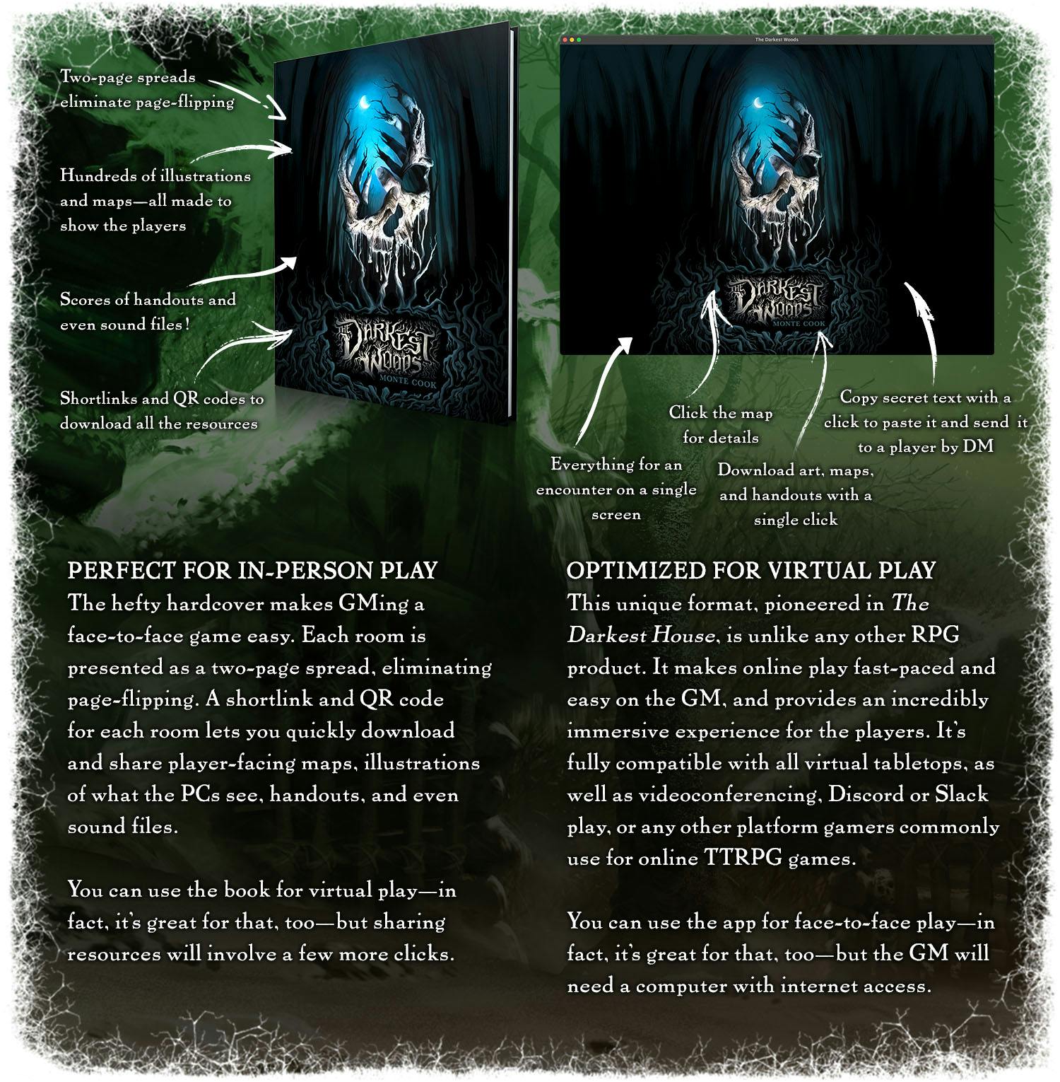The hardcover: Two-page spreads eliminate page-flipping. Hundreds of illustrations and maps—all made to show the players. Scores of handouts and even sound files! Shortlinks and QR codes to download all the resources. Perfect for in-person play. The hefty hardcover makes GMing a face-to-face game easy. Each room is presented as a two-page spread, eliminating page-flipping. A shortlink and QR code for each room lets you quickly download and share player-facing maps, illustrations of what the PCs see, handouts, and even sound files. You can use the book for virtual play—in fact, it's great for that, too—but sharing resources will involve a few more clicks. The app: Everything for an encounter on a single screen. Click the map for details. Download art, maps, and handouts with a single click. Copy secret text with a click to paste it and send  it to a player by DM. Optimized for virtual play. This unique format, pioneered in The Darkest House, is unlike any other RPG product. It makes online play fast-paced and easy on the GM, and provides an incredibly immersive experience for the players. It’s fully compatible with all virtual tabletops, as well as videoconferencing, Discord or Slack play, or any other platform gamers commonly use for online TTRPG games. You can use the app for face-to-face play—in fact, it's great for that, too—but the GM will need a computer with internet access.