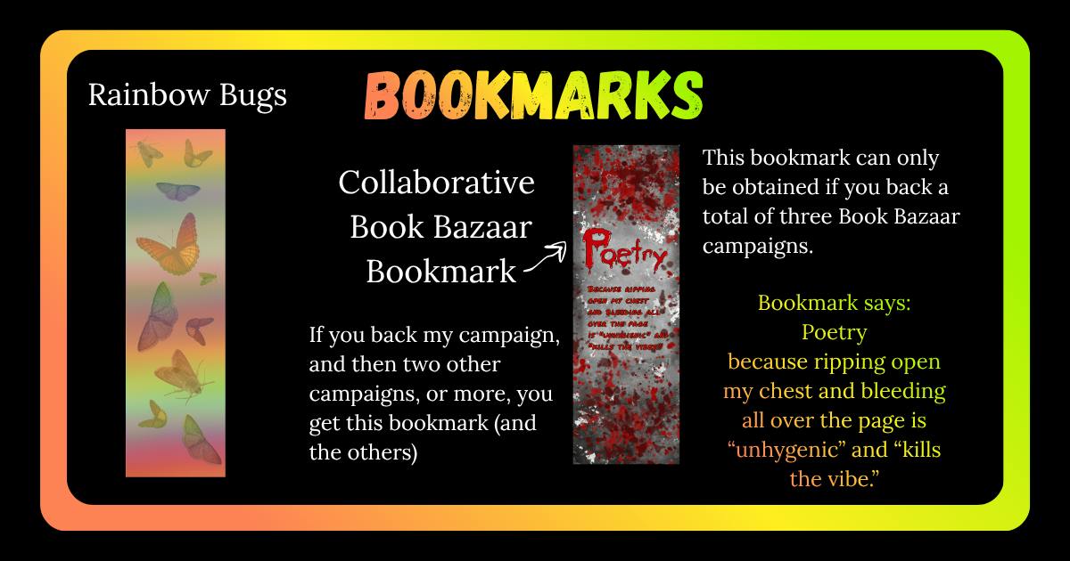 Bookmarks. There are two. One is rainbow and has bugs all over it. The other is bloody and says "Bookmark says: Poetry because ripping open my chest and bleeding all over the page is “unhygenic” and “kills the vibe.” This bookmark is the Book Bazaar Collaborative bookmark. As explained: This bookmark can only be obtained if you back a total of three Book Bazaar campaigns (or more). If you back my campaign, and then two other campaigns, or more, you get this bookmark (and the others) 