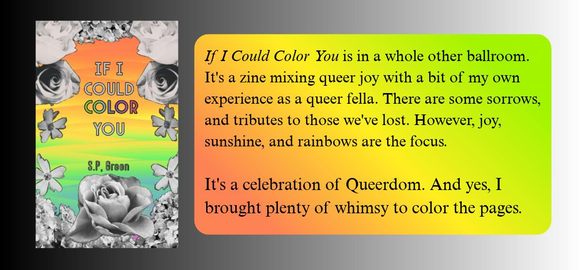 If I Could Color You is in a whole other ballroom. It's a zine mixing queer joy with a bit of my own experience as a queer fella. There are some sorrows, and tributes to those we've lost. However, joy, sunshine, and rainbows are the focus.   It's a celebration of Queerdom. And yes, I brought plenty of whimsy to color the pages.