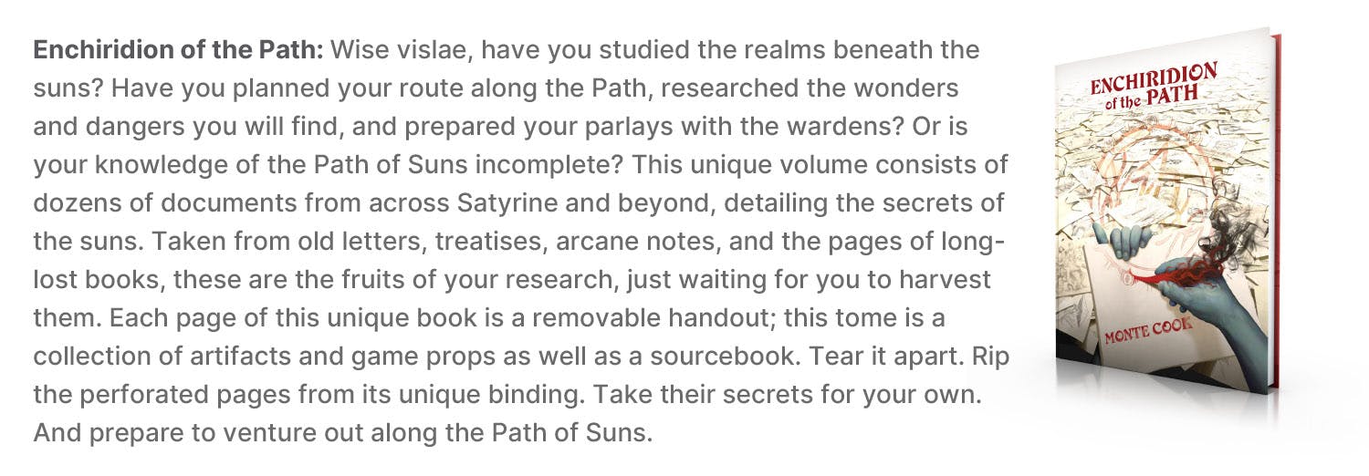 Enchiridion of the Path: Wise vislae, have you studied the realms beneath the suns? Have you planned your route along the Path, researched the wonders and dangers you will find, and prepared your parlays with the wardens? Or is your knowledge of the Path of Suns incomplete? This unique volume consists of dozens of documents from across Satyrine and beyond, detailing the secrets of the suns. Taken from old letters, treatises, arcane notes, and the pages of long-lost books, these are the fruits of your research, just waiting for you to harvest them. Each page of this unique book is a removable handout; this tome is a collection of artifacts and game props as well as a sourcebook. Tear it apart. Rip the perforated pages from its unique binding. Take their secrets for your own. And prepare to venture out along the Path of Suns.