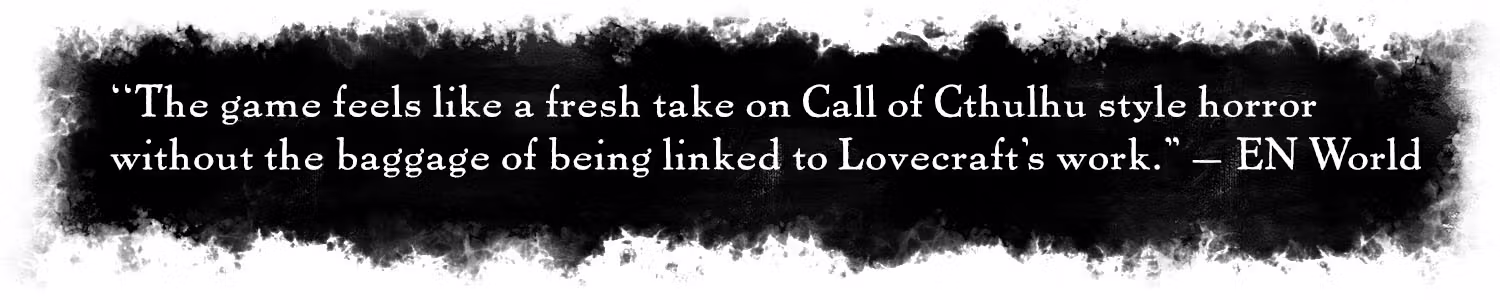Quote: "The game feels like a fresh take on Call of Cthulhu style horror without the baggage of being linked to Lovecraft's work." –EN World