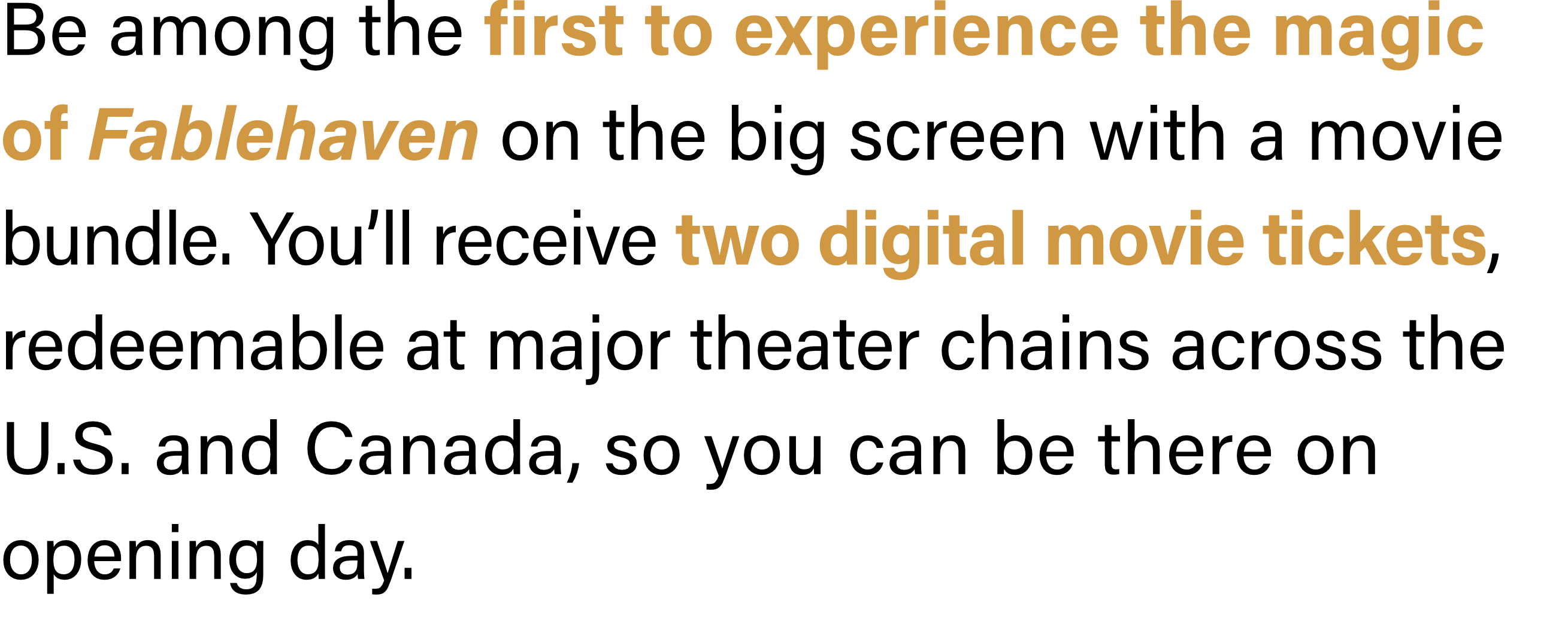 Be among the first to experience the magic of Fablehaven on the big screen with a movie bundle. You’ll receive two digital movie tickets, redeemable at major theater chains across the U.S. and Canada, so you can be there on opening day.