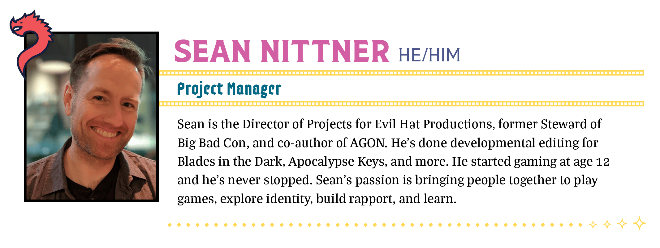 Sean is the Director of Projects for Evil Hat Productions, former Steward of Big Bad Con, and co-author of AGON. He's done developmental editing for Blades in the Dark, Apocalypse Keys, and more. He started gaming at age 12 and he’s never stopped. Sean’s passion is bringing people together to play games, explore identity, build rapport, and learn. 