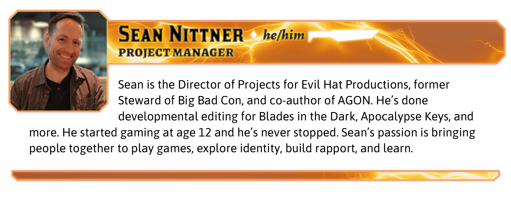 Sean is the Director of Projects for Evil Hat Productions, former Steward of Big Bad Con, and co-author of AGON. He's done developmental editing for Blades in the Dark, Apocalypse Keys, and more. He started gaming at age 12 and he’s never stopped. Sean’s passion is bringing people together to play games, explore identity, build rapport, and learn. 