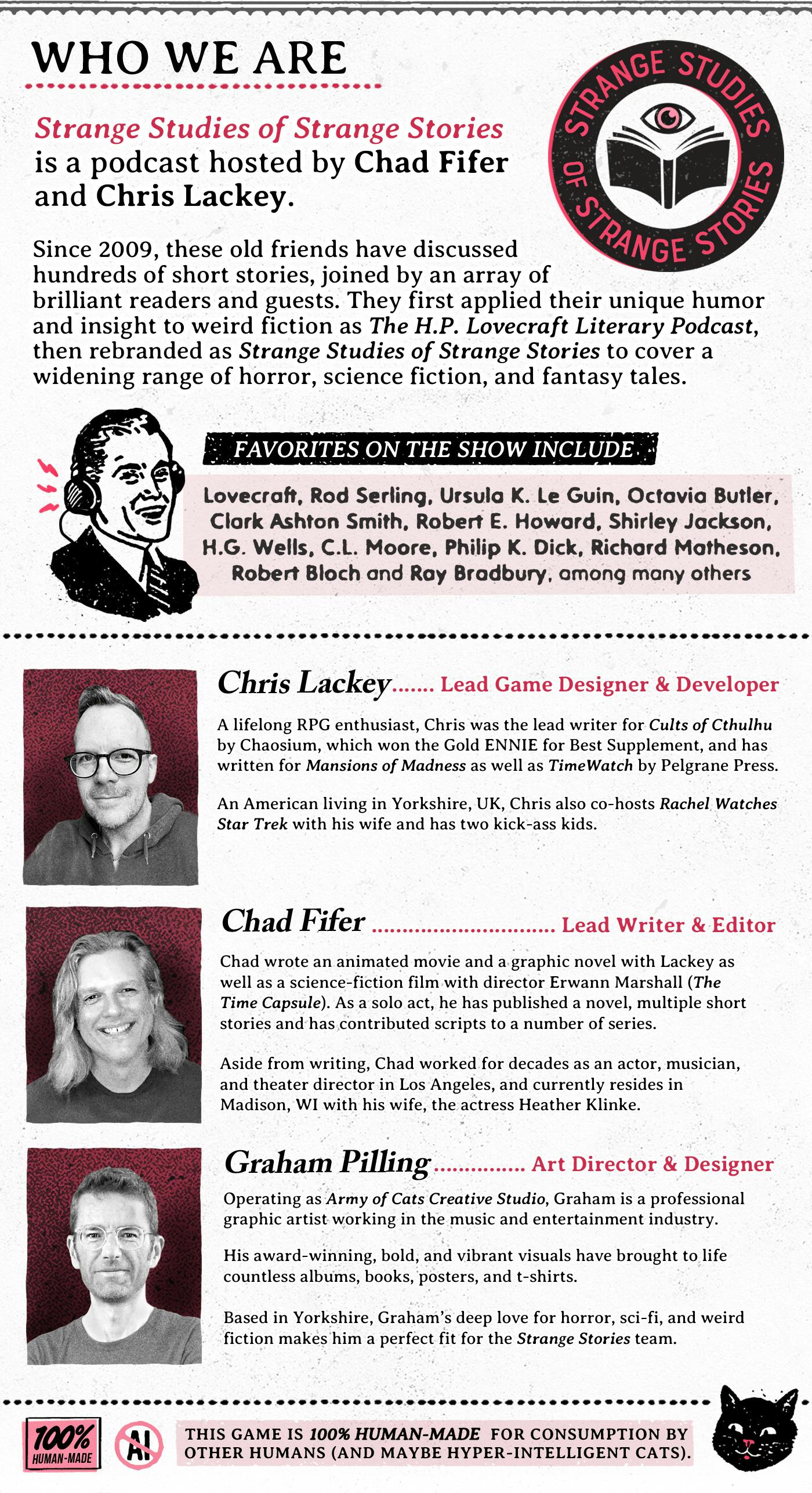 Who We Are. Information about the Strange Studies of Strange Stories podcast hosted by the authors of the Roleplaying game, Chris Lackey and Chad Fifer. It includes short bios of them and the art director Graham Pilling.