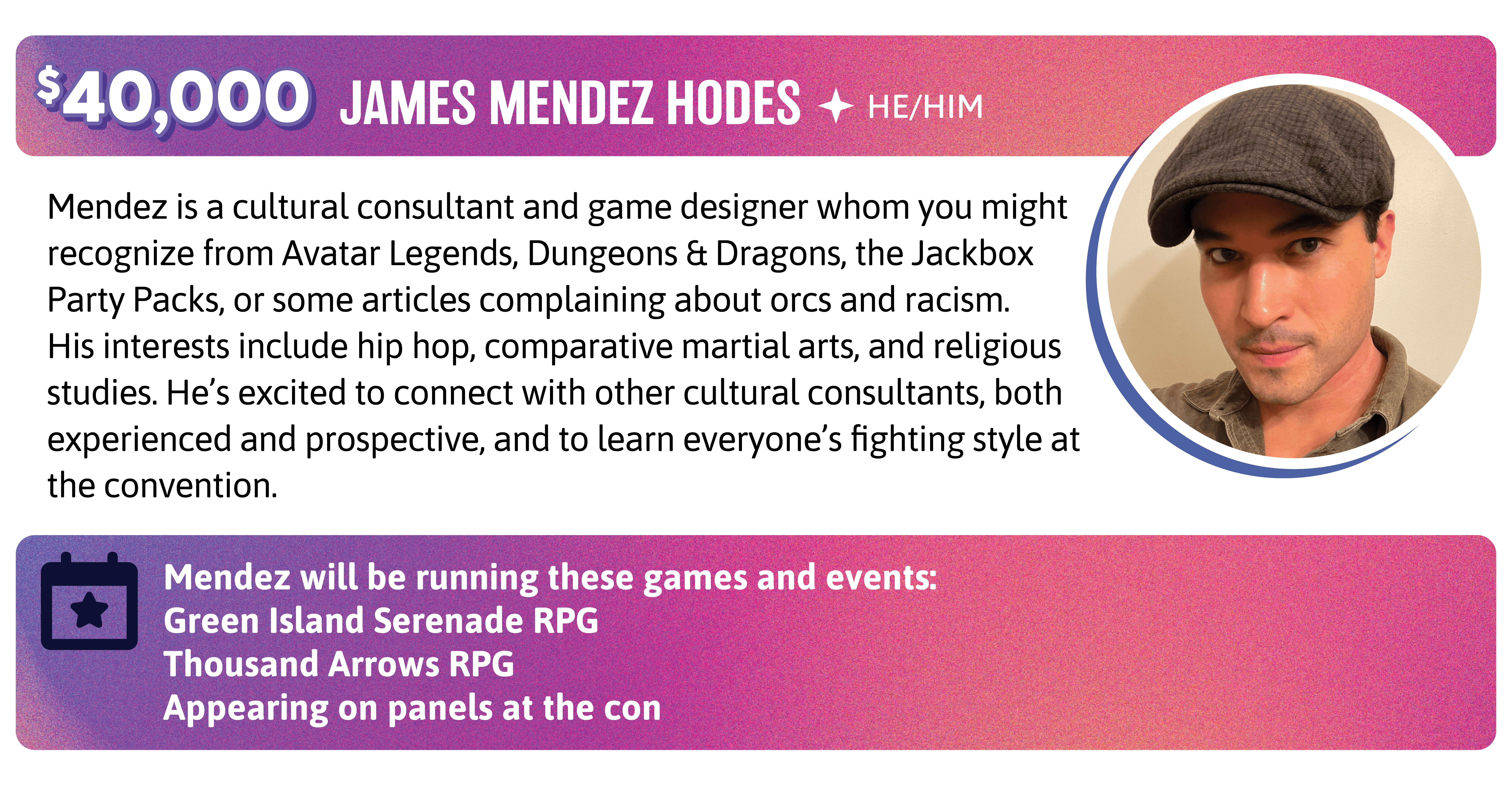 Mendez is a cultural consultant and game designer whom you might recognize from Avatar Legends, Dungeons & Dragons, the Jackbox Party Packs, or some articles complaining about orcs and racism. His interests include hip hop, comparative martial arts, and religious studies. He's excited to connect with other cultural consultants, both experienced and prospective, and to learn everyone's fighting style at the convention. Mendez will be running these games and events:  Green Island Serenade RPG Thousand Arrows Appearing on panels at the con