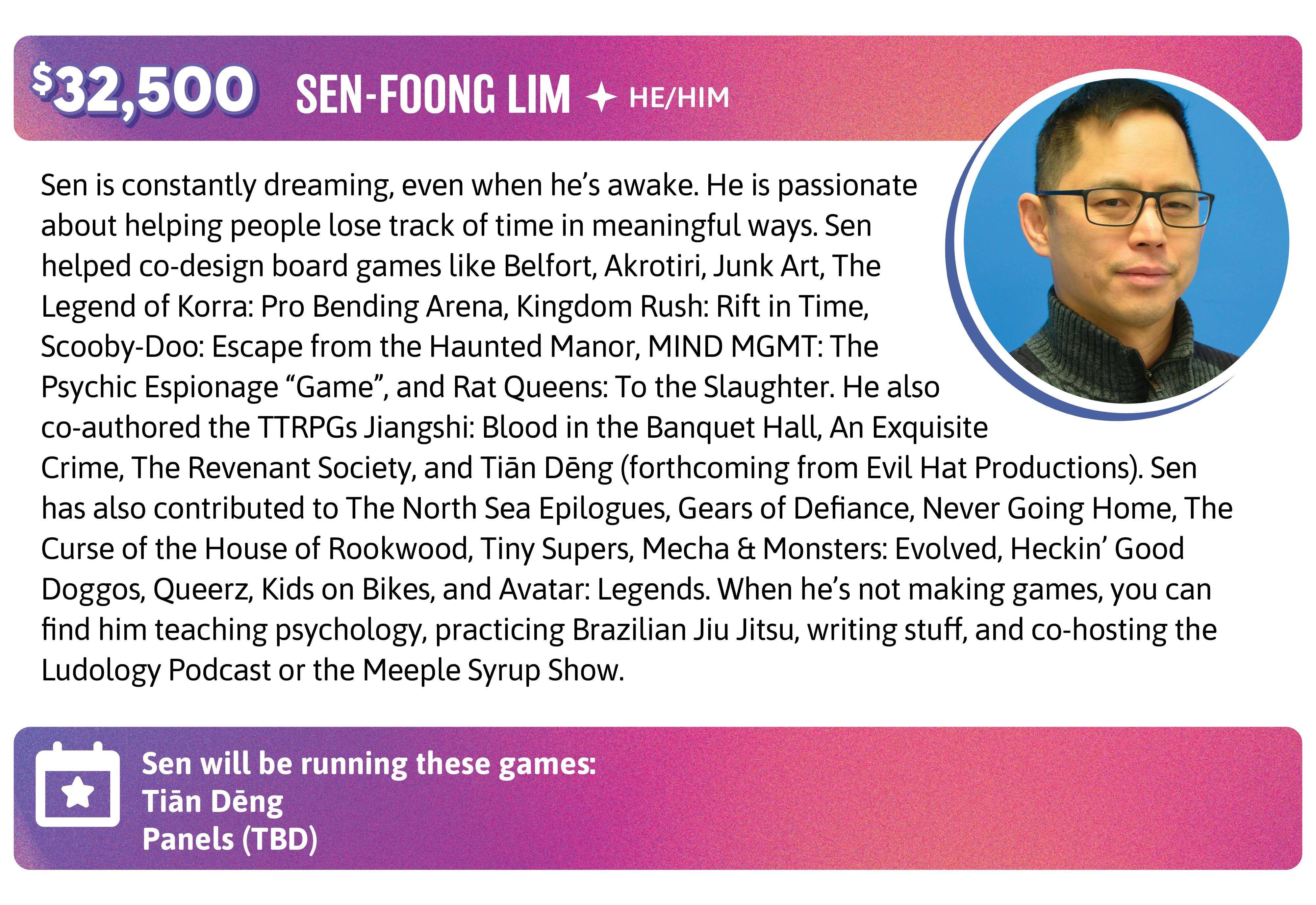 Stretch Goal: $32,500. Sen is constantly dreaming, even when he’s awake. He is passionate about helping people lose track of time in meaningful ways. Sen helped co-design board games like Belfort, Akrotiri, Junk Art, The Legend of Korra: Pro Bending Arena, Kingdom Rush: Rift in Time, Scooby-Doo: Escape from the Haunted Manor, MIND MGMT: The Psychic Espionage “Game”, and Rat Queens: To the Slaughter. He also co-authored the TTRPGs Jiangshi: Blood in the Banquet Hall, An Exquisite Crime, The Revenant Society, and Tiān Dēng (forthcoming from Evil Hat Productions). Sen has also contributed to The North Sea Epilogues, Gears of Defiance, Never Going Home, The Curse of the House of Rookwood, Tiny Supers, Mecha & Monsters: Evolved, Heckin’ Good Doggos, Queerz, Kids on Bikes, and Avatar: Legends. When he’s not making games, you can find him teaching psychology, practicing Brazilian Jiu Jitsu, writing stuff, and co-hosting the Ludology Podcast or the Meeple Syrup Show. "en will be running these games:  Tiān Dēng Panels (TBD) 