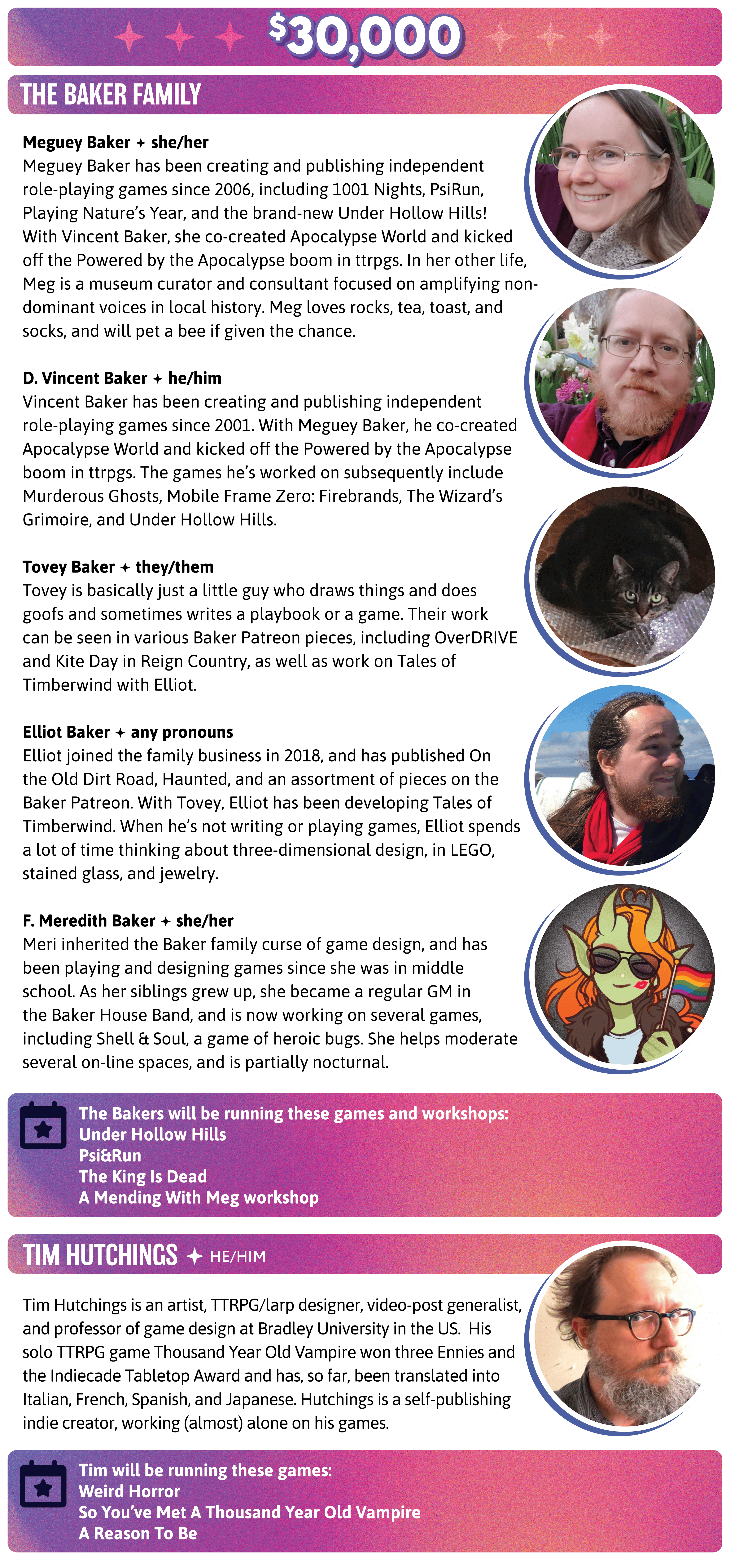 Meguey Baker has been creating and publishing independent role-playing games since 2006, including 1001 Nights, PsiRun, Playing Nature's Year, and the brand-new Under Hollow Hills! With Vincent Baker, she co-created Apocalypse World and kicked off the Powered by the Apocalypse boom in ttrpgs. In her other life, Meg is a museum curator and consultant focused on amplifying non-dominant voices in local history. Meg loves rocks, tea, toast, and socks, and will pet a bee if given the chance.  Vincent Baker has been creating and publishing independent role-playing games since 2001. With Meguey Baker, he co-created Apocalypse World and kicked off the Powered by the Apocalypse boom in ttrpgs. The games he's worked on subsequently include Murderous Ghosts, Mobile Frame Zero: Firebrands, The Wizard's Grimoire, and Under Hollow Hills.  Tovey is basically just a little guy who draws things and does goofs and sometimes writes a playbook or a game. Their work can be seen in various Baker Patreon pieces, including OverDRIVE and Kite Day in Reign Country, as well as work on Tales of Timberwind with Elliot.   Elliot joined the family business in 2018, and has published On the Old Dirt Road, Haunted, and an assortment of pieces on the Baker Patreon. With Tovey, Elliot has been developing Tales of Timberwind. When he's not writing or playing games, Elliot spends a lot of time thinking about three-dimensional design, in LEGO, stained glass, and jewelry.  Meri inherited the Baker family curse of game design, and has been playing and designing games since she was in middle school. As her siblings grew up, she became a regular GM in the Baker House Band, and is now working on several games, including Shell & Soul, a game of heroic bugs. She helps moderate several on-line spaces, and is partially nocturnal. The Bakers will be running these games and workshops:  Under Hollow Hills Psi&Run The King Is Dead A Mending With Meg workshop. Tim Hutchings is an artist, TTRPG/larp designer, video-post generalist, and professor of game design at Bradley University in the US.  His solo TTRPG game Thousand Year Old Vampire won three Ennies and the Indiecade Tabletop Award and has, so far, been translated into Italian, French, Spanish, and Japanese. Hutchings is a self-publishing indie creator, working (almost) alone on his games. Tim will be running these games:  Weird Horror So You've Met A Thousand Year Old Vampire A Reason To Be 