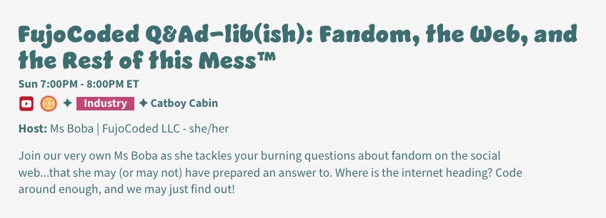 Description of CitrusCon panel: FujoCoded Q&Ad-lib(ish): Fandom, the Web, and the Rest of this Mess™   Host: Ms Boba | FujoCoded LLC - she/her, Sun 7:00PM - 8:00PM ET @ Catboy Cabin  Join our very own Ms Boba as she tackles your burning questions about fandom on the social web...that she may (or may not) have prepared an answer to. Where is the internet heading? Code around enough, and we may just find out!