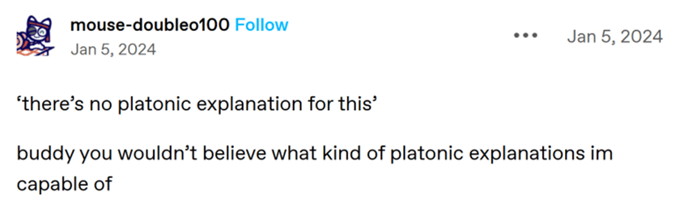 tumblr user mouse-doubleo100 posts 'there's no platonic explanation for this' buddy you wouldn't believe what kind of platonic explanations im capable of