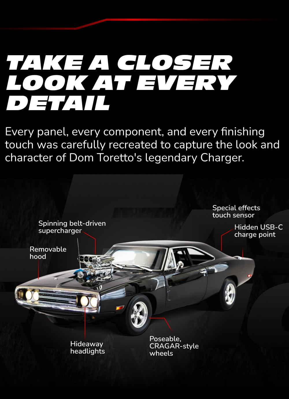 Belt-driven supercharger. Poseable CRAGAR-style wheels. Hideaway headlights. Special effects touch sensor. This is the 1:10 Dom's Charger by TOMY+.