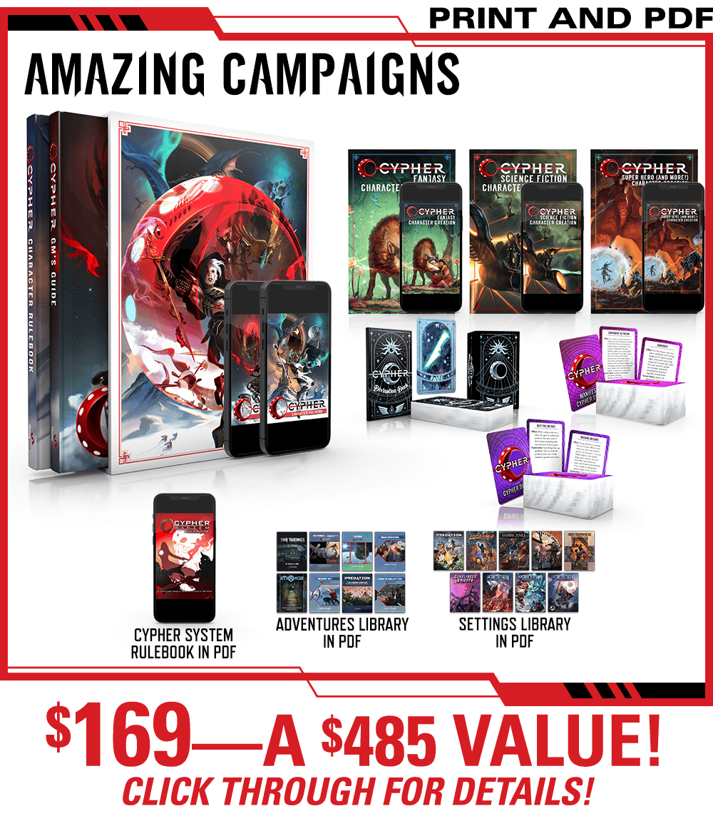 Header: Amazing Campaigns. Get the Cypher Character Rulebook and Cypher GM's Guide as a slipcase set in print and PDF, plus the Cypher Fantasy Character Creation zine, the Science Fiction Character Creation zine, the Super Heroes and More Character Creation zine, the Cypher Divination Deck, the Subtle Cypher Deck, and the Manifest Cypher Deck, all in print and PDF. Additionally this includes the existing Cypher System Rulebook in PDF, the Adventures Library, and the Settings Library all in PDF! $169—a $485 Value! Click Through for Details!