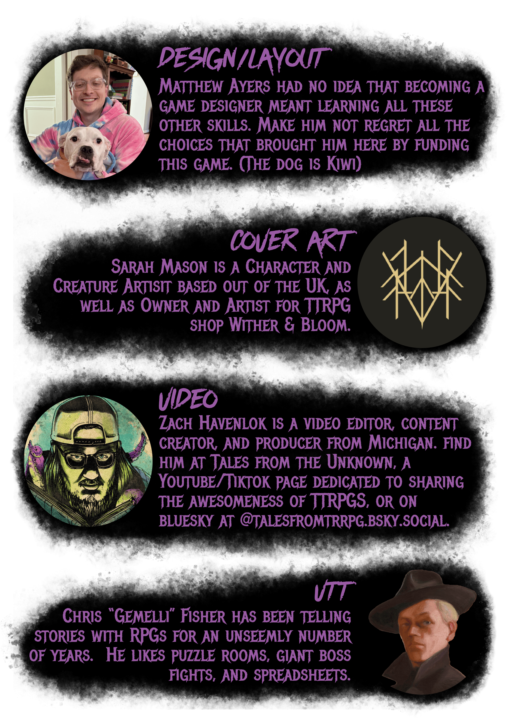 Design/Layout - Pic of Brown-haired white man with glasses and an adorable white dog. - Matthew Ayers had no idea that becoming a game designer meant learning all these other skills. Make him not regret all the choices that brought him here by funding this game. (The dog is Kiwi) - Cover Art - Pic of a stylized letter 'M' - Sarah Mason is a Character and Creature Artisit based out of the UK, as well as Owner and Artist for TTRPG shop Wither & Bloom. - Video - Spooky, comics-style art of white man in glasses with a backwards baseball cap, holding a book, and odd tentacles around him - Zach Havenlok is a video editor, content creator, and producer from Michigan. find him at Tales from the Unknown, a Youtube/Tiktok page dedicated to sharing the awesomeness of TTRPGS, big or small, or on bluesky at @talesfromtrrpg.bsky.social. - VTT - Headshot of the self-portrait painting done by Jalmari Ruokokoski, featuring a white man in a jaunty hat -Chris “Gemelli” Fisher has been telling stories with RPGs for an unseemly number of years.  He likes puzzle rooms, giant boss fights, and spreadsheets.