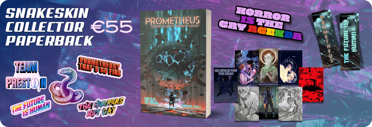  Text: 'Snakeskin Collector Paperback €55' and graphic of a paperback mockup showing the cover of a book titled PROMETHEUS: A Queer Futuristic Horror Anthology, with an illustration of a human figure looking at a strange entity, colours focus on orange, grey and teal. Text at the bottom reads: 'Curated by Ezra Wren & Jake Vanguard, Snakeskin Tales I'. Graphics of five stickers, one featuring a multicolored rainbow snake wearing a monocle, one saying TEAM PRESTON, one in rainbow colors saying THE HORRORS BUT GAY, one on a sharp rainbow striped gradient saying THE FUTURE IS HUMAN and one in orange saying PROMETHEUS? THAT'S SO FIRE. Graphic of an enamel pin design saying HORROR IS THE GAY AGENDA, with colors in lilac and purple and the queer rainbow flag colors. Graphic of eight prints. Graphic of two sides of a bookmark, one showing the text PROMETHEUS over an image that looks like balls of light. Text on the back reads 'The Future is Human' on the same background. All set on a blue, purple and teal gradient overlay over a textured picture 