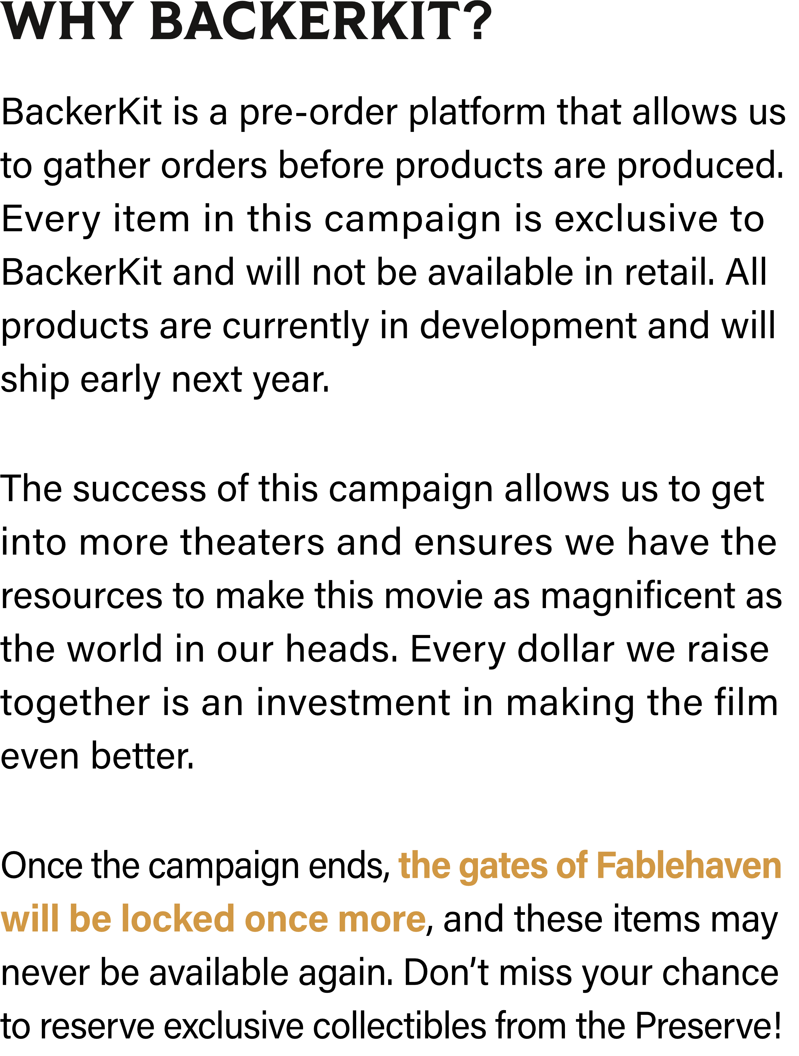 BackerKit is a pre-order platform that allows us to gather orders before products are produced. Every item in this campaign is exclusive to BackerKit and will not be available in retail. All products are currently in development and will ship early next year. The success of this campaign allows us to get into more theaters and ensures we have the resources to make this movie as magnificent as the world in our heads. Every dollar we raise together is an investment in making the film even better. Once the campaign ends, the gates of Fablehaven will be locked once more, and these items may never be available again. Don’t miss your chance to reserve exclusive collectibles from the Preserve!