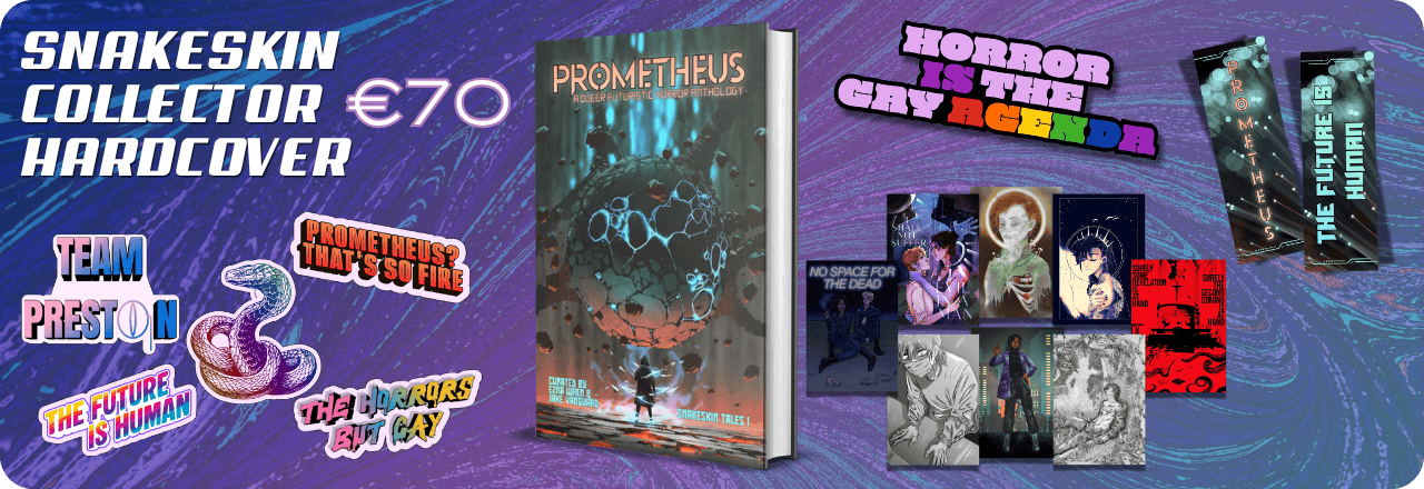  Text: 'Snakeskin Collector Hardcover €70' and graphic of a hardcover mockup showing the cover of a book titled PROMETHEUS: A Queer Futuristic Horror Anthology, with an illustration of a human figure looking at a strange entity, colours focus on orange, grey and teal. Text at the bottom reads: 'Curated by Ezra Wren & Jake Vanguard, Snakeskin Tales I'. Graphics of five stickers, one featuring a multicolored rainbow snake wearing a monocle, one saying TEAM PRESTON, one in rainbow colors saying THE HORRORS BUT GAY, one on a sharp rainbow striped gradient saying THE FUTURE IS HUMAN and one in orange saying PROMETHEUS? THAT'S SO FIRE. Graphic of an enamel pin design saying HORROR IS THE GAY AGENDA, with colors in lilac and purple and the queer rainbow flag colors. Graphic of eight prints. Graphic of two sides of a bookmark, one showing the text PROMETHEUS over an image that looks like balls of light. Text on the back reads 'The Future is Human' on the same background. All set on a blue, purple and teal gradient overlay over a textured picture 