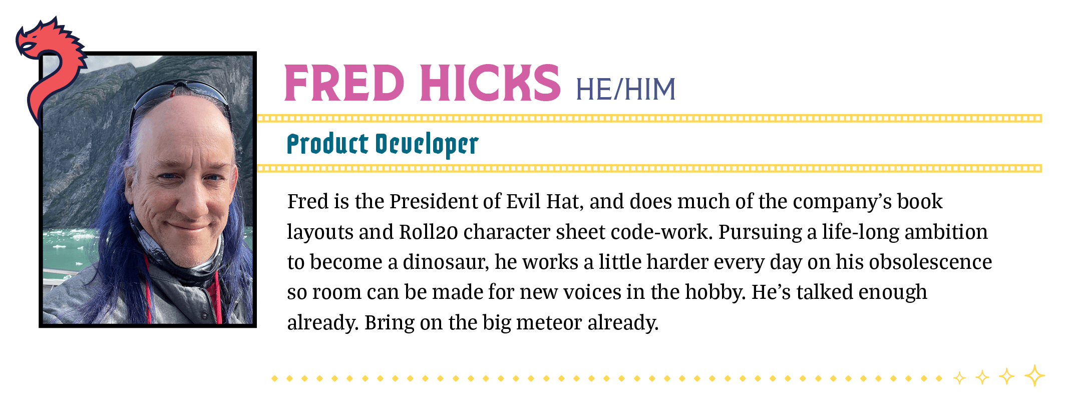 Fred is the President of Evil Hat, and does much of the company's book layouts and Roll20 character sheet code-work. Pursuing a life-long ambition to become a dinosaur, he works a little harder every day on his obsolescence so room can be made for new voices in the hobby. He's talked enough already. Bring on the big meteor already.