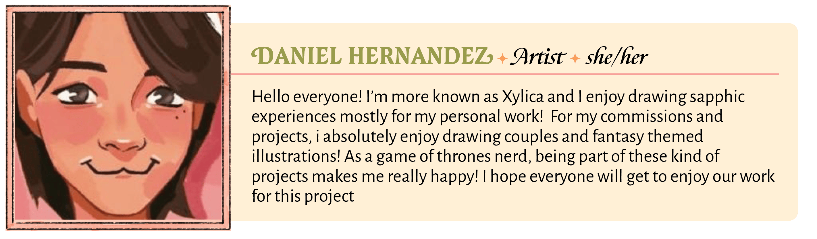 Hello everyone! I'm more known as Xylica and I enjoy drawing sapphic experiences mostly for my personal work!  For my commissions and projects, i absolutely enjoy drawing couples and fantasy themed illustrations! As a game of thrones nerd, being part of these kind of projects makes me really happy! I hope everyone will get to enjoy our work for this project