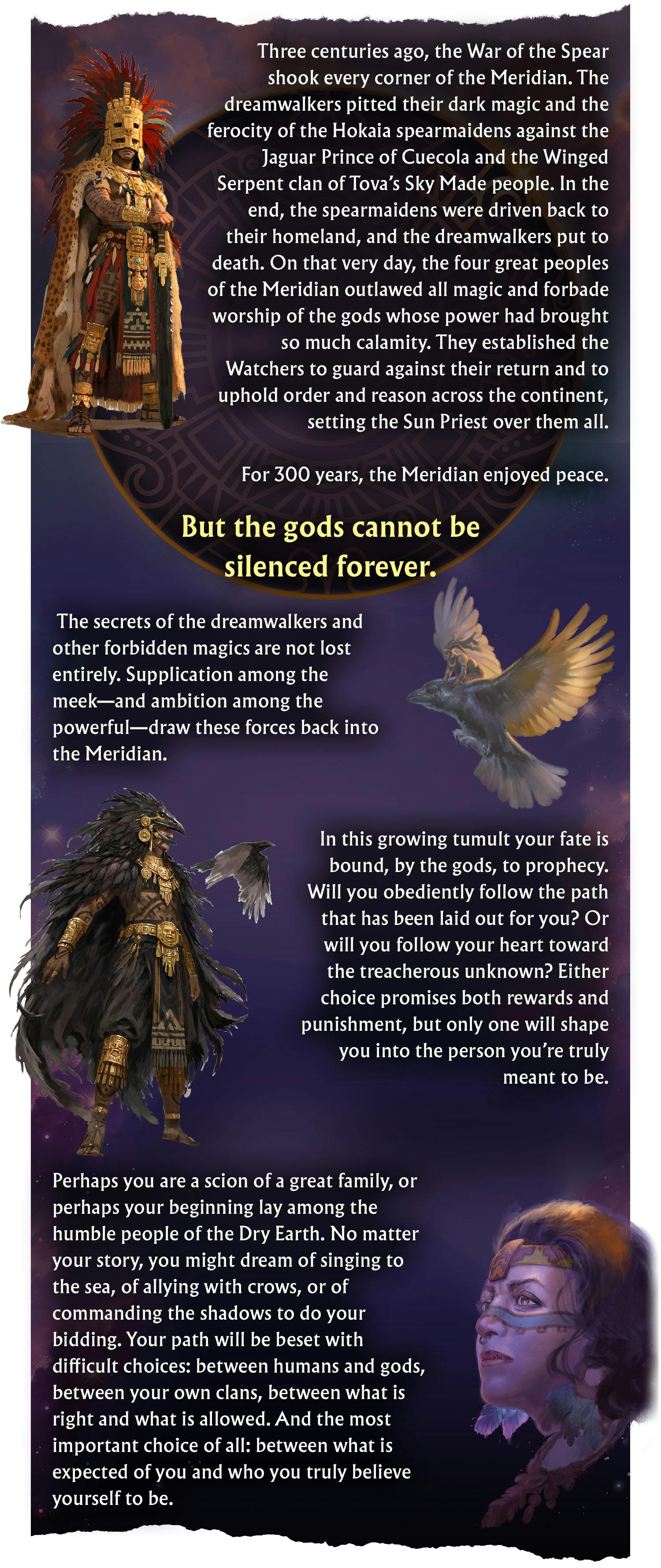 Three centuries ago, the War of the Spear shook every corner of the Meridian. The dreamwalkers pitted their dark magic and the ferocity of the Hokaia spearmaidens against the Jaguar Prince of Cuecola and the Winged Serpent clan of Tova’s Sky Made people. In the end, the spearmaidens were driven back to their homeland, and the dreamwalkers were put to death. On that very day, the four great peoples of the Meridian outlawed all magic and forbade worship of the gods whose power had brought so much calamity. They established the Watchers to guard against their return and to uphold order and reason across the continent, setting the Sun Priest over them all. For 300 years, the Meridian enjoyed peace. But the gods cannot be silenced forever. The secrets of the dreamwalkers and other forbidden magics are not lost entirely. Supplication among the meek—and ambition among the powerful—draw these forces back into the Meridian.  In this growing tumult your fate is bound, by the gods, to prophecy. Will you obediently follow the path that has been laid out for you? Or will you follow your heart toward the treacherous unknown? Either choice promises both rewards and punishment, but only one will shape you into the person you’re truly meant to be.  Perhaps you are a scion of a great family, or perhaps your beginning lay among the humble people of the Dry Earth. No matter your story, you might dream of singing to the sea, of allying with crows, or of commanding the shadows to do your bidding. Your path will be beset with difficult choices: between humans and gods, between your own clans, between what is right and what is allowed. And the most important choice of all: between what is expected of you and who you truly believe yourself to be.