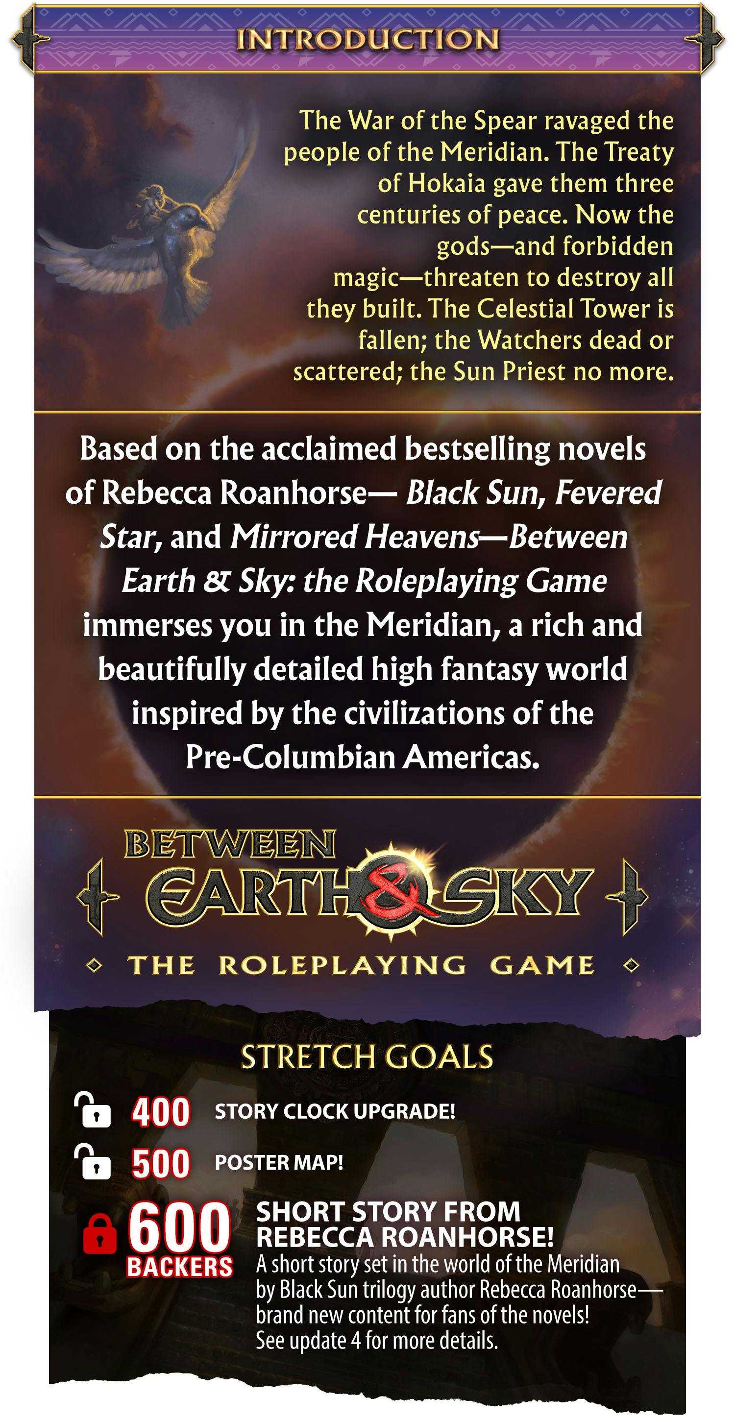 The War of the Spear ravaged the people of the Meridian. The Treaty of Hokaia gave them three centuries of peace. Now the gods—and the forbidden magic—threaten to destroy all they built. The Celestial Tower is fallen; the Watchers dead or scattered; the Sun Priest no more… Based on the acclaimed bestselling novels of Rebecca Roanhorse—Black Sun, Fevered Star, and Mirrored Heavens—Between Earth & Sky: the Roleplaying Game immerses you in the Meridian, a rich and beautifully detailed high fantasy world inspired by the civilizations of the Pre-Columbian Americas. STRETCH GOALS: 400 Backers: Story Clock upgrade! 500 Backers: Poster map! [LOCKED] 600 Backers: Short story from Rebecca Roanhorse! A short story set in the world of the Meridian by Black Sun trilogy author Rebecca Roanhorse—brand new content for fans of the novels! See update 4 for more details.