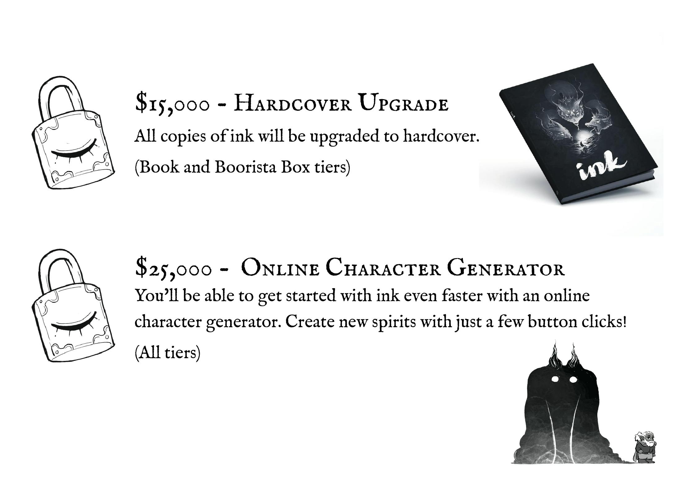 $15,000 Hardcover Upgrade All copies of ink will be upgraded to hardcover. (Book and Boorista Box tiers) $25,000 Online Character Generator You'll be able to get started with ink even faster with on online character generator. Create new spirits with just a few button clicks! (all tiers)