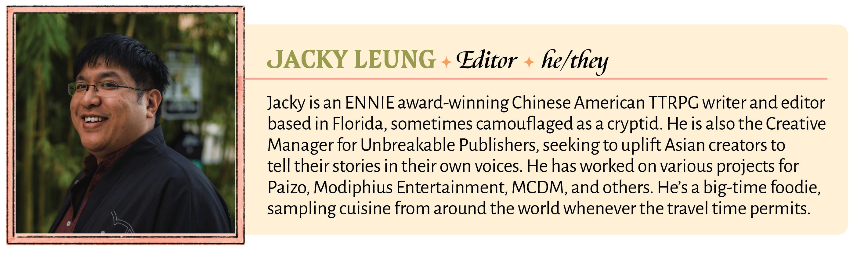 Jacky is an ENNIE award-winning Chinese American TTRPG writer and editor based in Florida, sometimes camouflaged as a cryptid. He is also the Creative Manager for Unbreakable Publishers, seeking to uplift Asian creators to tell their stories in their own voices. He has worked on various projects for Paizo, Modiphius Entertainment, MCDM, and others. He's a big-time foodie, sampling cuisine from around the world whenever the travel time permits. 