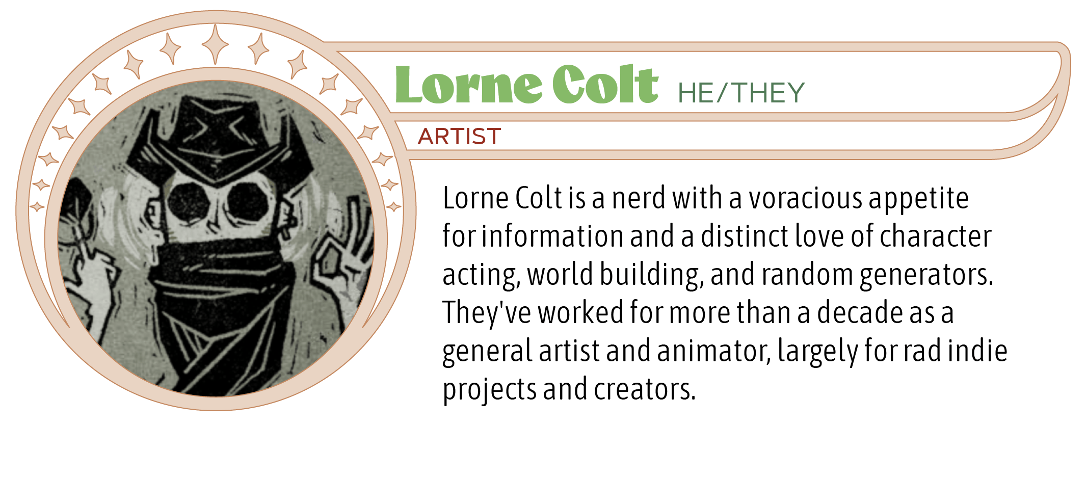 Lorne Colt is a nerd with a voracious appetite for information and a distinct love of character acting, world building, and random generators. They've worked for more than a decade as a general artist and animator, largely for rad indie projects and creators.