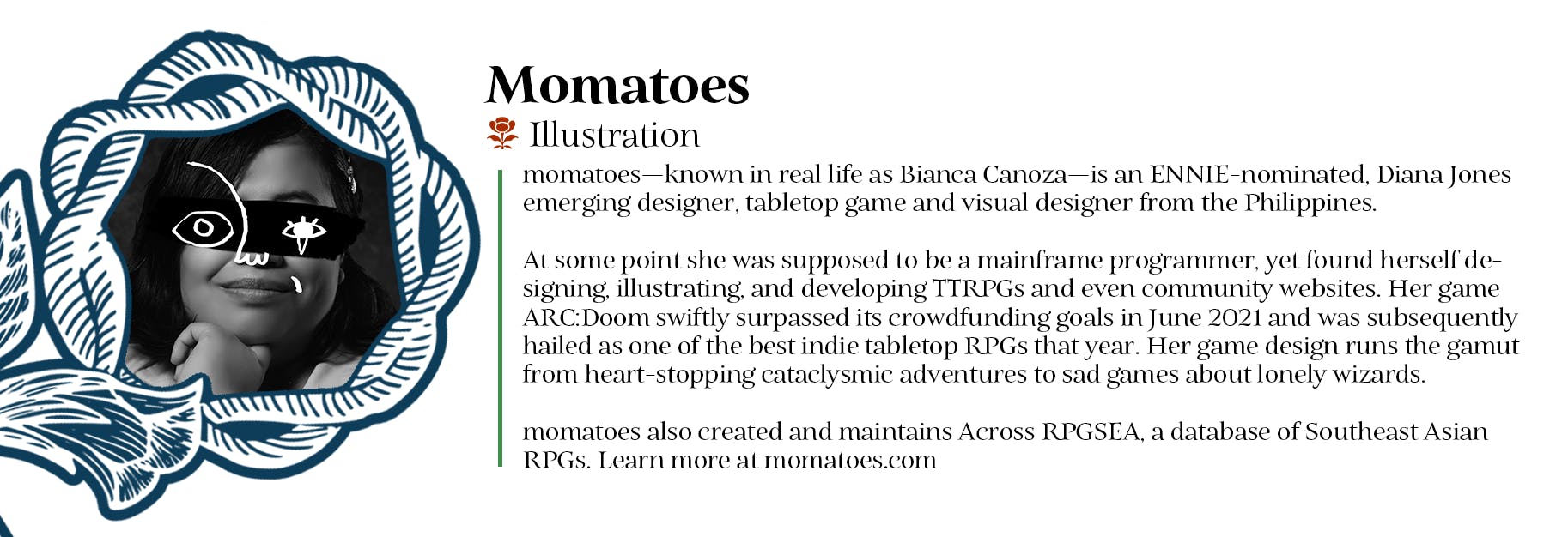 Momatoes - Illustration - momatoes—known in real life as Bianca Canoza—is an ENNIE-nominated, Diana Jones emerging designer, tabletop game and visual designer from the Philippines. At some point she was supposed to be a mainframe programmer, yet found herself designing, illustrating, and developing TTRPGs and even community websites. Her game ARC:Doom swiftly surpassed its crowdfunding goals in June 2021 and was subsequently hailed as one of the best indie tabletop RPGs that year. Her game design runs the gamut from heart-stopping cataclysmic adventures to sad games about lonely wizards. momatoes also created and maintains Across RPGSEA, a database of Southeast Asian RPGs. Learn more at momatoes.com