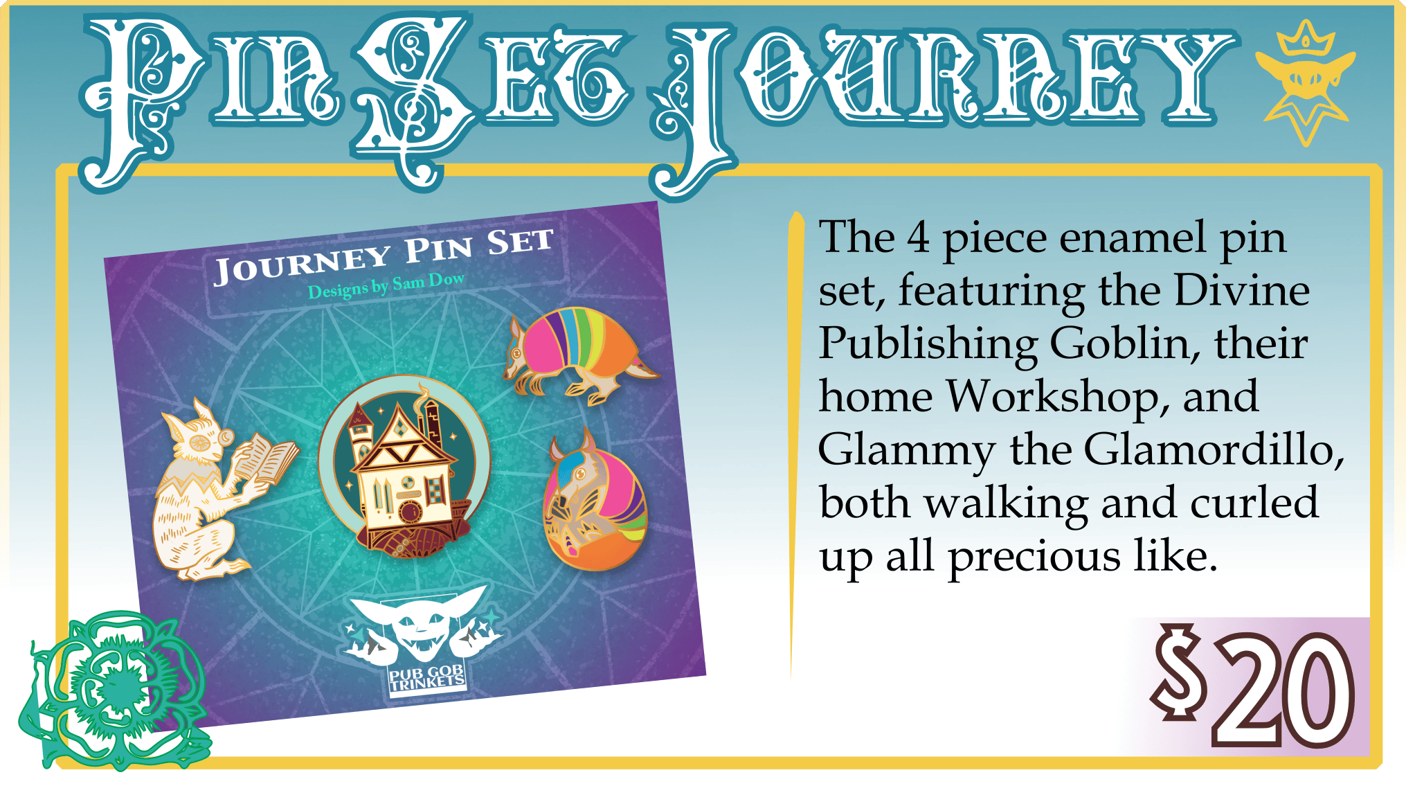 Addon: Pin Set Journey. $20. The 4 piece enamel pin set, featuring the Divine Publishing Goblin, their home Workshop, and Glammy the Glamordillo, both walking and curled up all precious like. 