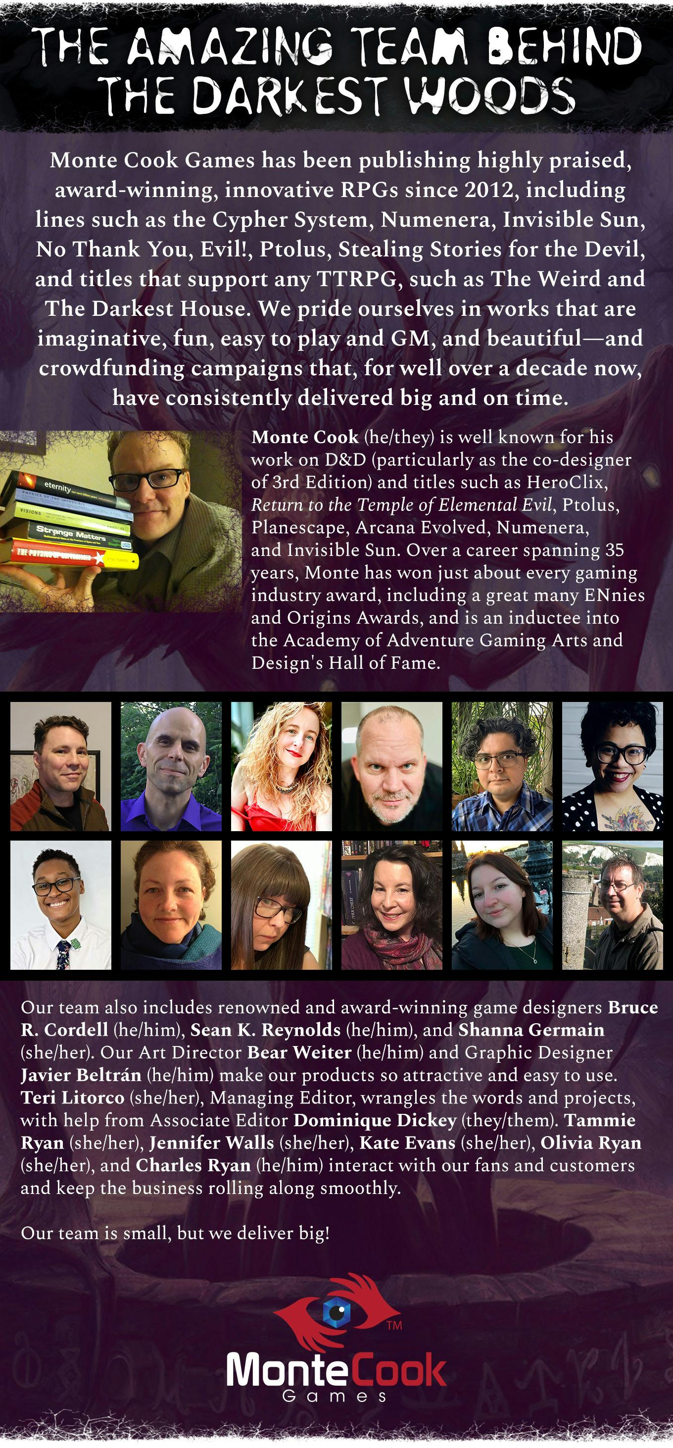 Header: The Amazing Team Behind The Darkest Woods. Monte Cook Games has been publishing highly praised, award-winning, innovative RPGs since 2012, including lines such as the Cypher System, Numenera, Invisible Sun, No Thank You, Evil!, Ptolus, Stealing Stories for the Devil, and titles that support any TTRPG, such as The Weird and The Darkest House. We pride ourselves in works that are imaginative, fun, easy to play and GM, and beautiful—and crowdfunding campaigns that, for well over a decade now, have consistently delivered big and on time. Monte Cook (he/they) is well known for his work on D&D (particularly as the co-designer of 3rd Edition) and titles such as HeroClix, Return to the Temple of Elemental Evil, Ptolus, Planescape, Arcana Evolved, Numenera, and Invisible Sun. Over a career spanning 35 years, Monte has won just about every gaming industry award, including a great many ENnies and Origins Awards, and is an inductee into the Academy of Adventure Gaming Arts and Design's Hall of Fame. Our team also includes renowned and award-winning game designers Bruce R. Cordell (he/him), Sean K. Reynolds (he/him), and Shanna Germain (she/her). Our Art Director Bear Weiter (he/him) and Graphic Designer Javier Beltrán (he/him) make our products so attractive and easy to use. Teri Litorco (she/her), Managing Editor, wrangles the words and projects, with help from Associate Editor Dominique Dickey (they/them). Tammie Ryan (she/her), Jennifer Walls (she/her), Kate Evans (she/her), Olivia Ryan (she/her), and Charles Ryan (he/him) interact with our fans and customers and keep the business rolling along smoothly. Our team is small, but we deliver big!