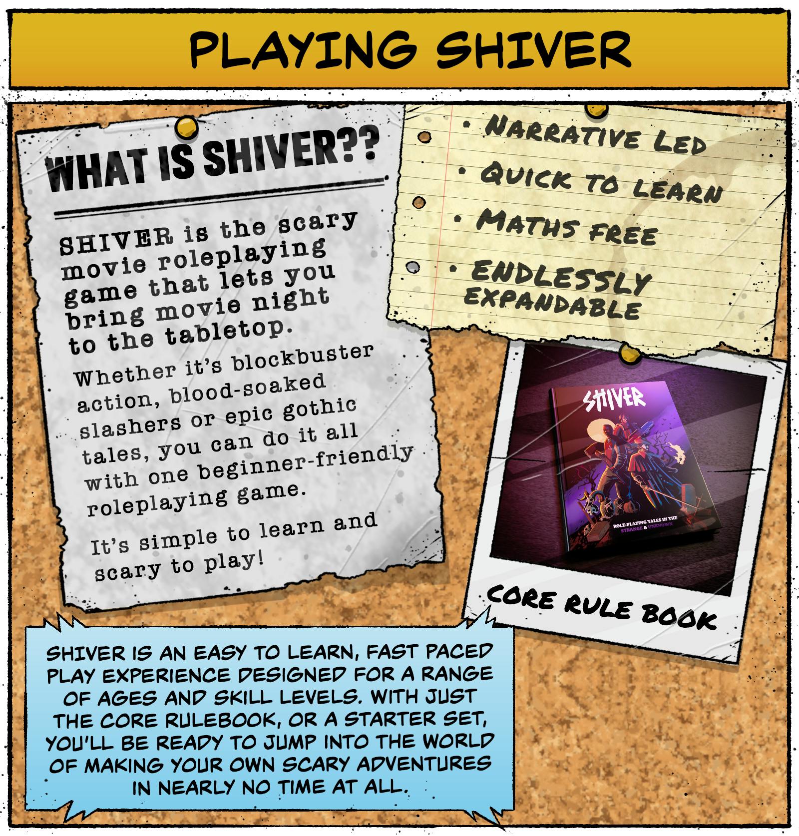 Playing SHIVER - What is SHIVER? SHIVER is the scary movie roleplaying game that lets you bring movie night to the tabletop.  Whether it’s blockbuster action, blood-soaked slashers or epic gothic tales, you can do it all with one beginner-friendly roleplaying game.  It’s simple to learn and scary to play!  Narrative led Quick to learn Maths free Endlessly expandable  SHIVER is an easy-to-learn, fast-paced play experience designed for a range of ages and skill levels. With just the Core Rulebook or a Starter Set, you’ll be ready to jump into the world of making your own scary adventures in nearly no time at all. 