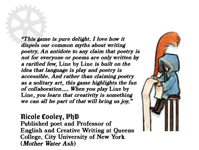 Graphic background is white. A faded image of a gear is visible in the upper left corner. Black text in quotations reads, begin quote, This game is pure delight. I love how it dispels our common myths about writing poetry. An antidote to any claim that poetry is not for everyone or poems are only written by a rarified few, Line by Line is built on the idea that language is play and poetry is accessible. And rather than claiming poetry as a solitary art, this game highlights the fun of collaboration.... When you play Line by Line, you learn that creativity is somenthing we can all be part of that will bring us joy. Endquote. Below this block of text is another set of black text which reads Nicole Cooley, PhD. Published poet and Professor of English and Creative Writing at Queens College, City University of New York (Mother Water Ash). All of the text is left-justified. To the right of the text is an illustration of Quill, a small human. Quill sits on a three-legged brown stool and writes on a long scroll of parchment that drops below the end of the image. They hold a huge scarlet quill pen and wear an oversized teal robe.