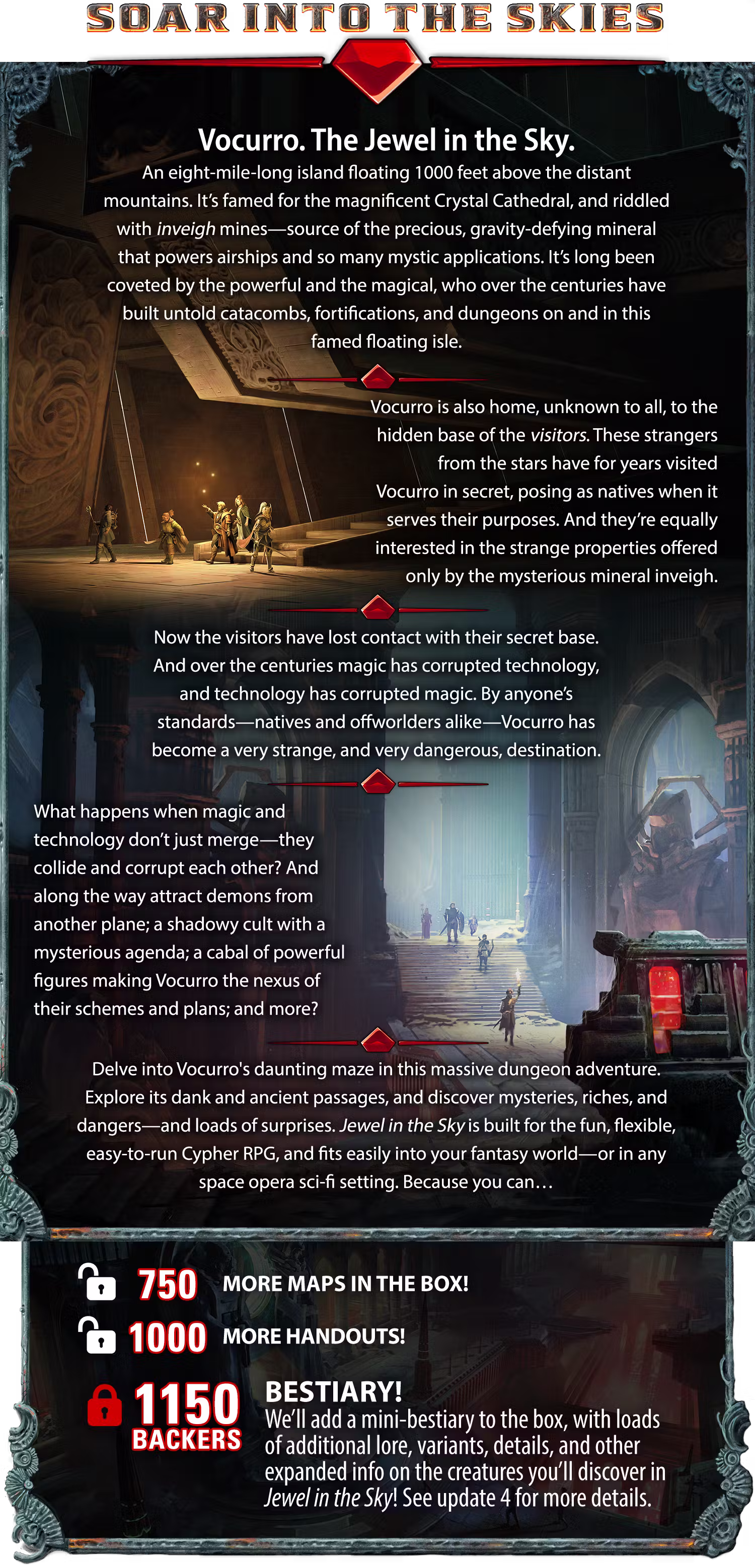 Header: Soar Into the Skies. Vocurro. The Jewel in the Sky. An eight-mile-long island floating 1000 feet above the distant mountains. It’s famed for the magnificent Crystal Cathedral, and riddled with inveigh mines—source of the precious, gravity-defying mineral that powers airships and so many mystic applications. It’s long been coveted by the powerful and the magical, who over the centuries have built untold catacombs, fortifications, and dungeons on and in this famed floating isle. Vocurro is also home, unknown to all, to the hidden base of the visitors. These strangers from the stars have for years visited Vocurro in secret, posing as natives when it serves their purposes. And they’re equally interested in the strange properties offered only by the mysterious mineral inveigh. Now the visitors have lost contact with their secret base. And over the centuries magic has corrupted technology, and technology has corrupted magic. By anyone’s standards—natives and offworlders alike—Vocurro has become a very strange, and very dangerous, destination. What happens when magic and technology don’t just merge—they collide and corrupt each other? And along the way attract demons from another plane; a shadowy cult with a mysterious agenda; a cabal of powerful figures making Vocurro the nexus of their schemes and plans; and more? Delve into Vocurro's daunting maze in this massive dungeon adventure. Explore its dank and ancient passages, and discover mysteries, riches, and dangers—and loads of surprises. Jewel in the Sky is built for the fun, flexible, easy-to-run Cypher RPG, and fits easily into your fantasy world—or in any space opera sci-fi setting. Because you can… [[UNLOCKED]] MORE MAPS IN THE BOX! MORE HANDOUTS! 1150 BACKERS: BESTIARY! We’ll add a mini-bestiary to the box, with loads of additional lore, variants, details, and other expanded info on the creatures you’ll discover in Jewel in the Sky! See update 4 for more details.
