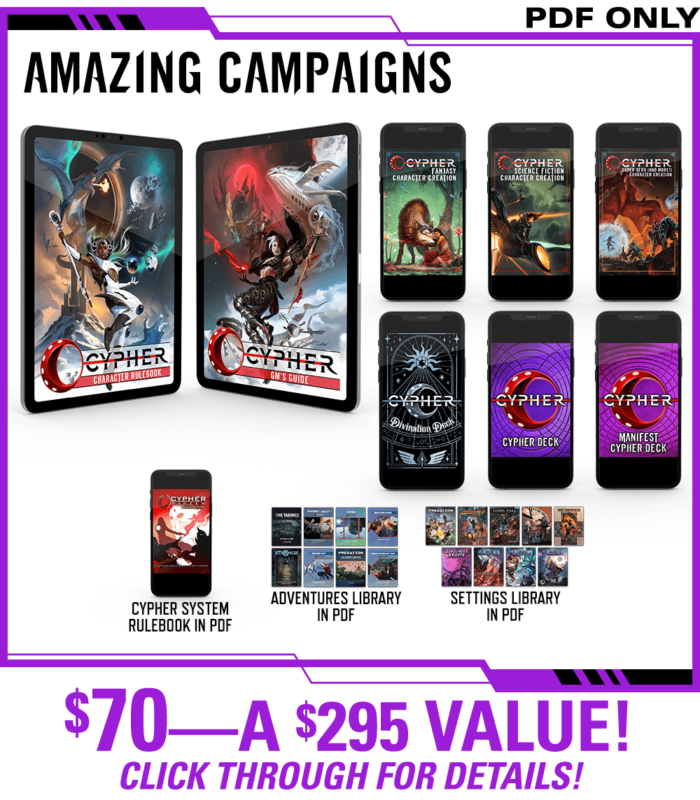 Header: Amazing Campaigns. Get the Cypher Character Rulebook and Cypher GM's Guide in PDF, plus the Cypher Fantasy Character Creation zine, the Science Fiction Character Creation zine, the Super Heroes and More Character Creation zine, the Cypher Divination Deck, the Subtle Cypher Deck, and the Manifest Cypher Deck, all in PDF. Additionally this includes the existing Cypher System Rulebook in PDF, the Adventures Library, and the Settings Library all in PDF! $70—a $295 Value! Click Through for Details!