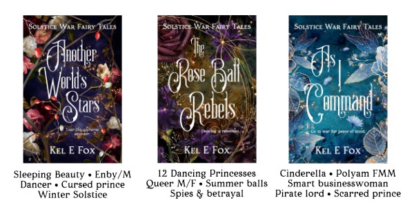Covers of Another World's Stars, The Rose Ball Rebels and As I Command by Kel E Fox. Sleeping Beauty, enby/m, dancer, cursed prince, winter solstice. 12 Dancing Princesses, queer mf, summer balls, spies and betrayal. Cinderella, polyam fmm, smart businesswoman, pirate lord, scarred prince