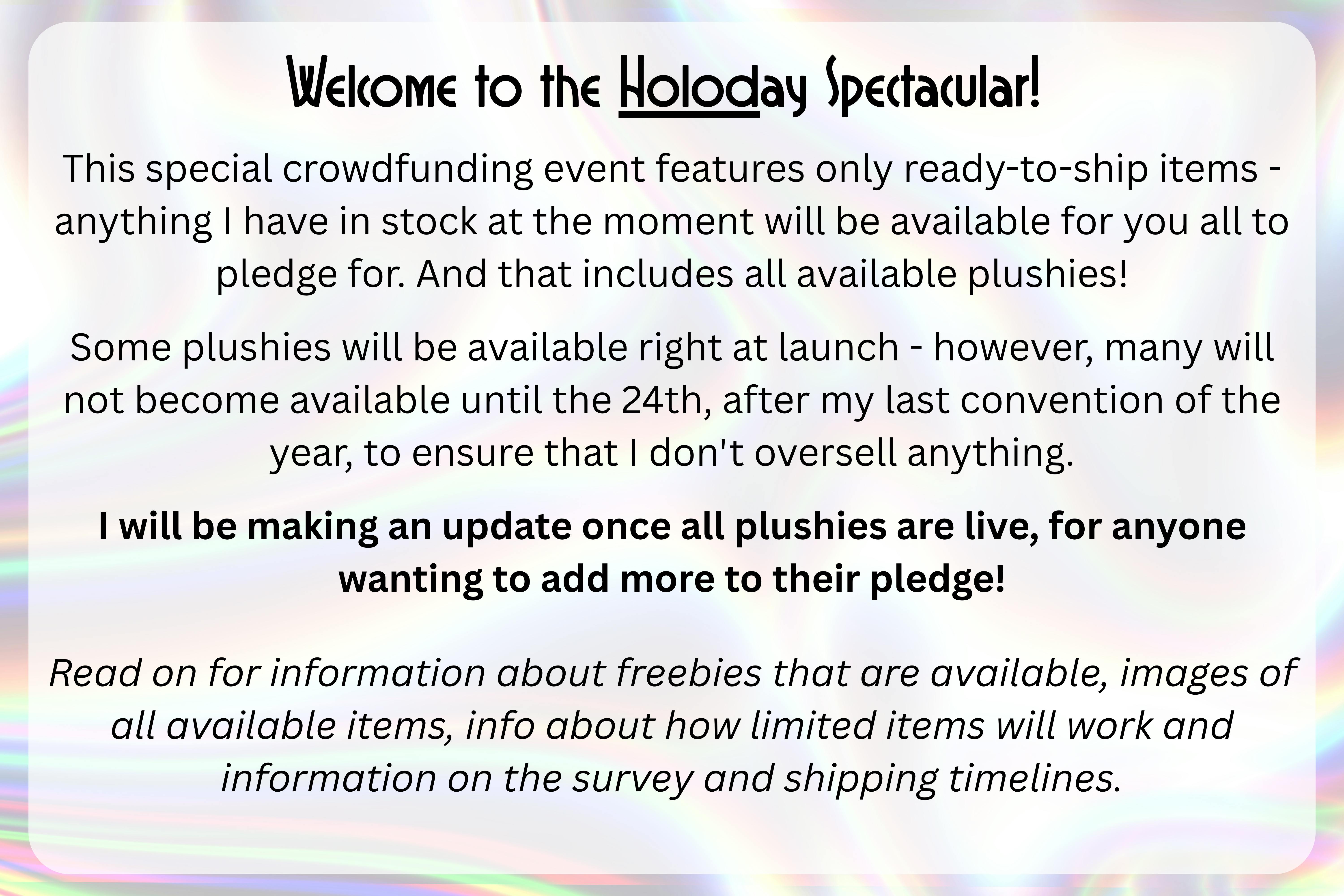 An image with a silver holographic background with the following text over top of it in a semi-transparent white rectangle: "Welcome to the HOLOday Spectacular! This special crowdfunding event features only ready-to-ship items - anything I have in stock at the moment will be available for you all to pledge for. And that includes all available plushies!  Some plushies will be available right at launch - however, many will not become available until the 24th, after my last convention of the year, to ensure that I don't oversell anything. I will be making an update once all plushies are live, for anyone wanting to add more to their pledge!   Read on for information about freebies that are available, images of all available items, info about how limited items will work and information on the survey and shipping timelines."