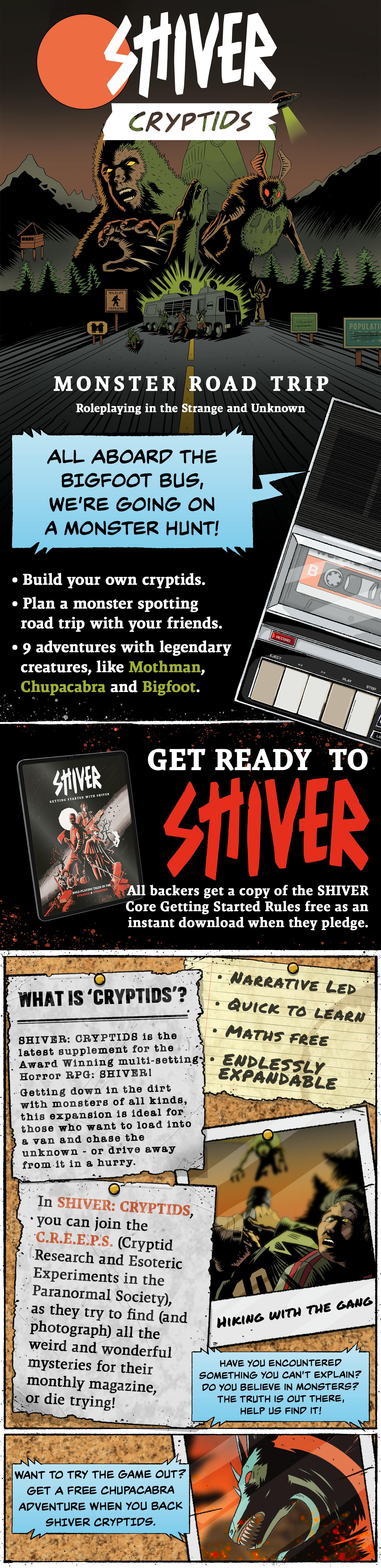 Monster Road Trip Roleplaying in the Strange and Unknown  All aboard the Bigfoot Bus, we’re going on a monster hunt!  Build your own cryptids. Plan a monster-spotting road trip with your friends. 9 adventures with legendary creatures, like Mothman, Chupacabra and Bigfoot.  Get Ready to SHIVER All backers get a copy of the SHIVER Core Getting Started Rules free as an instant download when they pledge.  What is ‘Cryptids’? SHIVER: CRYPTIDS is the latest supplement for the award-winning multi-setting horror RPG, SHIVER!  Getting down in the dirt with monsters of all kinds, this expansion is ideal for those who want to load into a van and chase the unknown, or drive away from it in a hurry.  Narrative led Quick to learn Maths free Endlessly expandable  In SHIVER: CRYPTIDS, you can join the C.R.E.E.P.S. (Cryptid Research and Esoteric Experiments in the Paranormal Society) as they try to find (and photograph) all the weird and wonderful mysteries for their monthly magazine, or die trying!  Have you encountered something you can’t explain? Do you believe in monsters? The truth is out there, help us find it!  Want to try the game out?  Get a free Chupacabra adventure when you back SHIVER: CRYPTIDS.