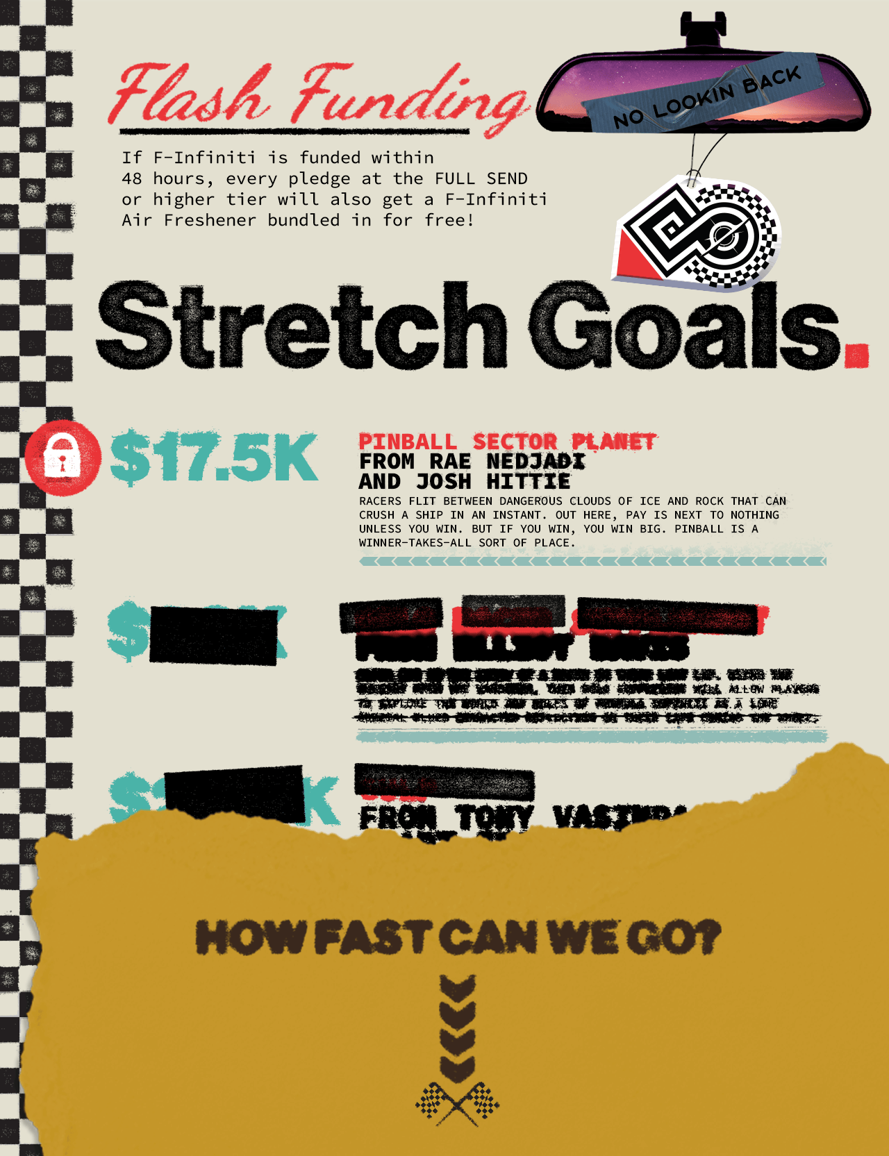  A header image describing F-Infiniti stretch goals with a checkered flag design along the side. At the top is an air freshener mockup, with text next to it reading: "Flash Funding. If Formula Infiniti is funded within 48 hours, every pledge at the FULL SEND or higher tier will also get a F-Infiniti Air Freshener bundled in for free!" Following this is one stretch goal listed as being unlocked at $17,500 for a new planet setting from Rae Nedjadi and Josh Hittie, Pinball Sector. The remaining stretch goals are blurred and the numbers are obscured, with a banner covering up the lower third reading, "How Fast Can We Go?" Arrows are pointing downward towards a small set of checkered flags on the banner. 
