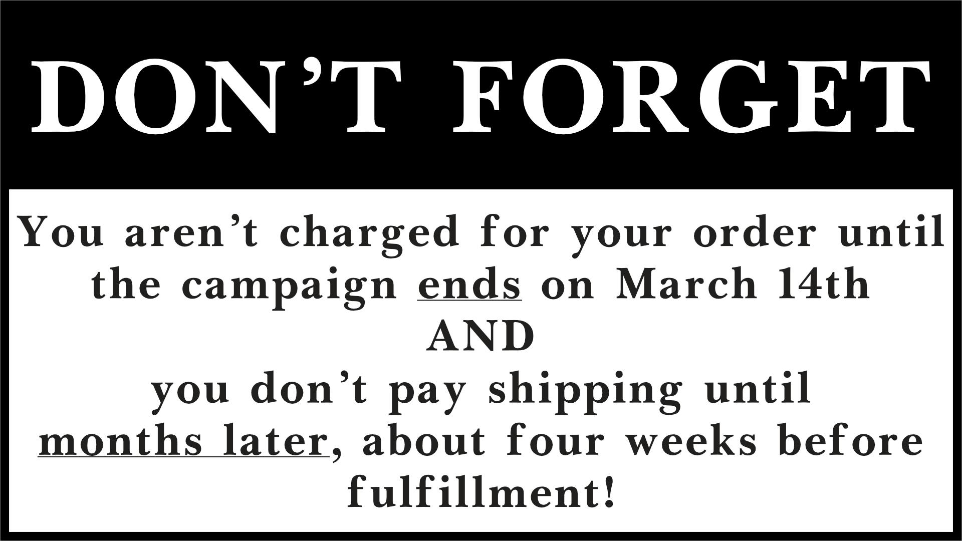  Don't Forget. You aren't charged for your order until the campaign ends on March 14th, and you don't pay shipping until months later, about four weeks before fulfillment. 
