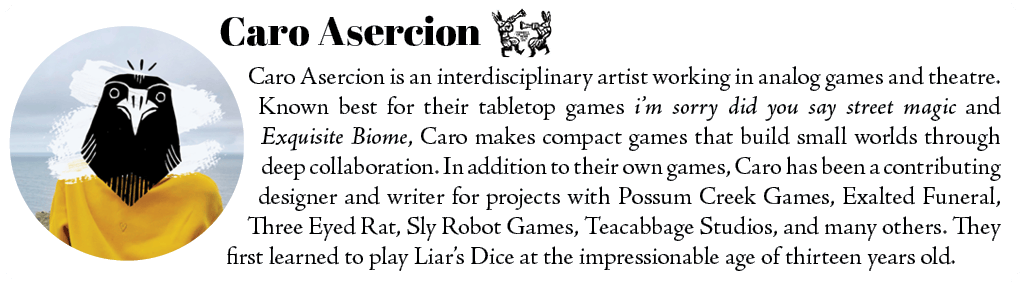 Caro Asercion is an interdisciplinary artist working in analog games and theatre. Known best for their tabletop games i'm sorry did you say street magic and Exquisite Biome, Caro makes compact games that build small worlds through deep collaboration. In addition to their own games, Caro has been a contributing designer and writer for projects with Possum Creek Games, Exalted Funeral, Three Eyed Rat, Sly Robot Games, Teacabbage Studios, and many others. They first learned to play Liar's Dice at the impressionable age of thirteen years old. 