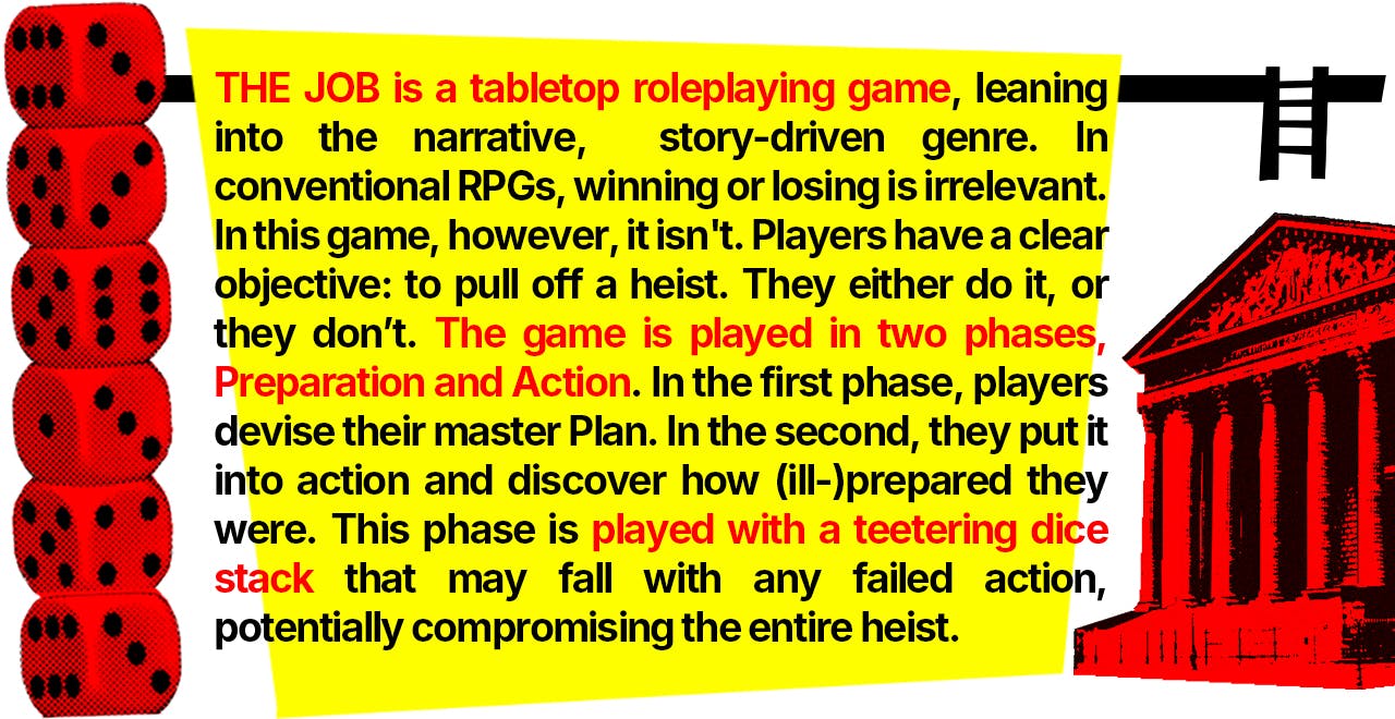 THE JOB is a tabletop roleplaying game, leaning into the narrative, story-driven genre.  In conventional RPGs, winning or losing is irrelevant. in this game, however, it isn't.  Players have a clear objective: to pull off a heist.  They either do it, or they don't.  The game is played in two phases, Preparation and Action. In the first phase, players devise their master Plan. In the second, they put it into action and discover how (ill-)prepared they were. This phase is played with a teetering dice stack that may fall with any failed action, potentially compromising the entire heist.