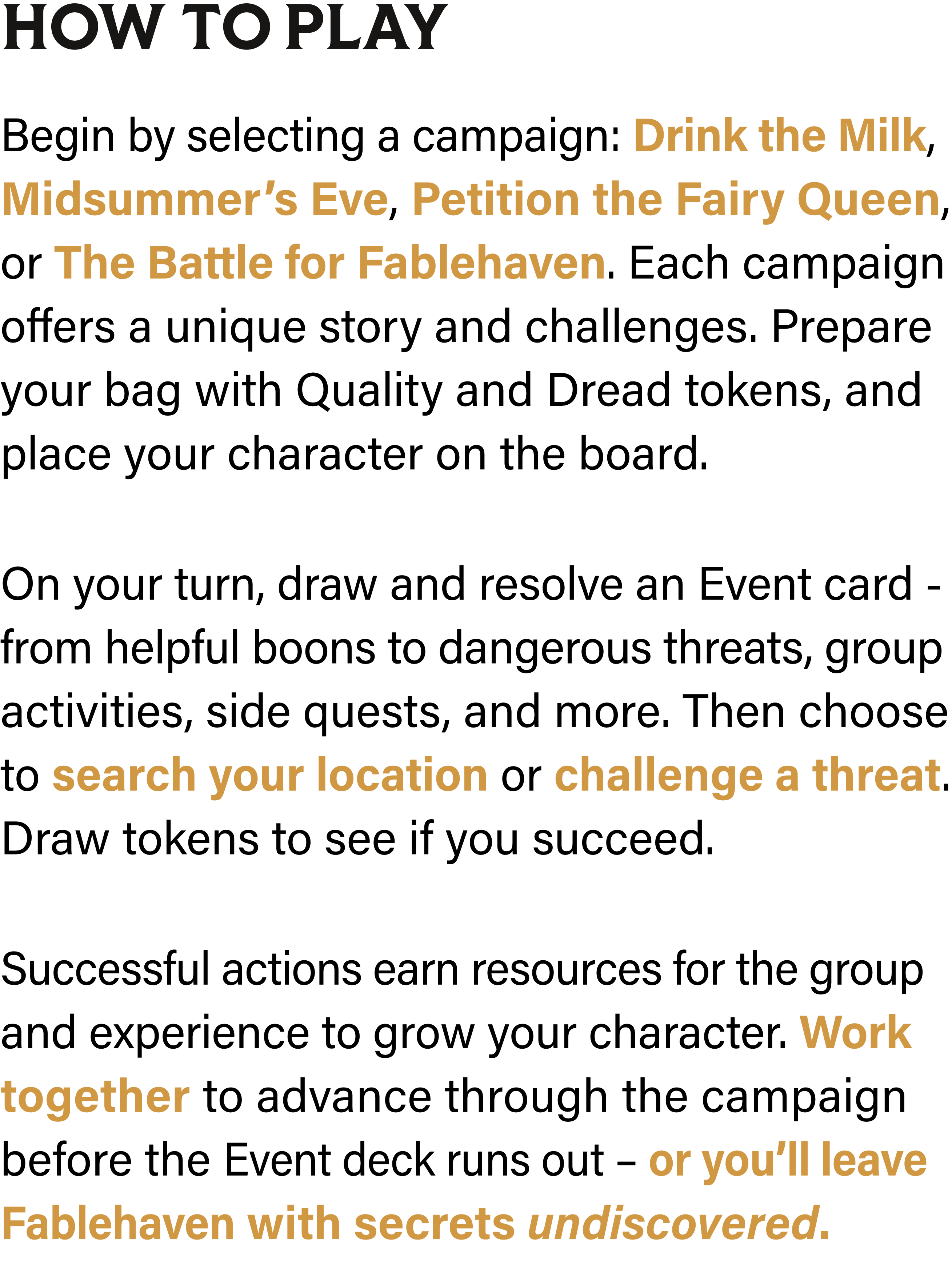 How to Play: Begin by selecting a campaign: Drink the Milk, Midsummer’s Eve, Petition the Fairy Queen, or The Battle for Fablehaven. Each campaign offers a unique story and challenges. Prepare your bag with Quality and Dread tokens, and place your character on the board. On your turn, draw and resolve an Event card - from helpful boons to dangerous threats, group activities, side quests, and more. Then choose to search your location or challenge a threat. Draw tokens to see if you succeed. Successful actions earn resources for the group and experience to grow your character. Work together to advance through the campaign before the Event deck runs out – or you’ll leave Fablehaven with secrets undiscovered.