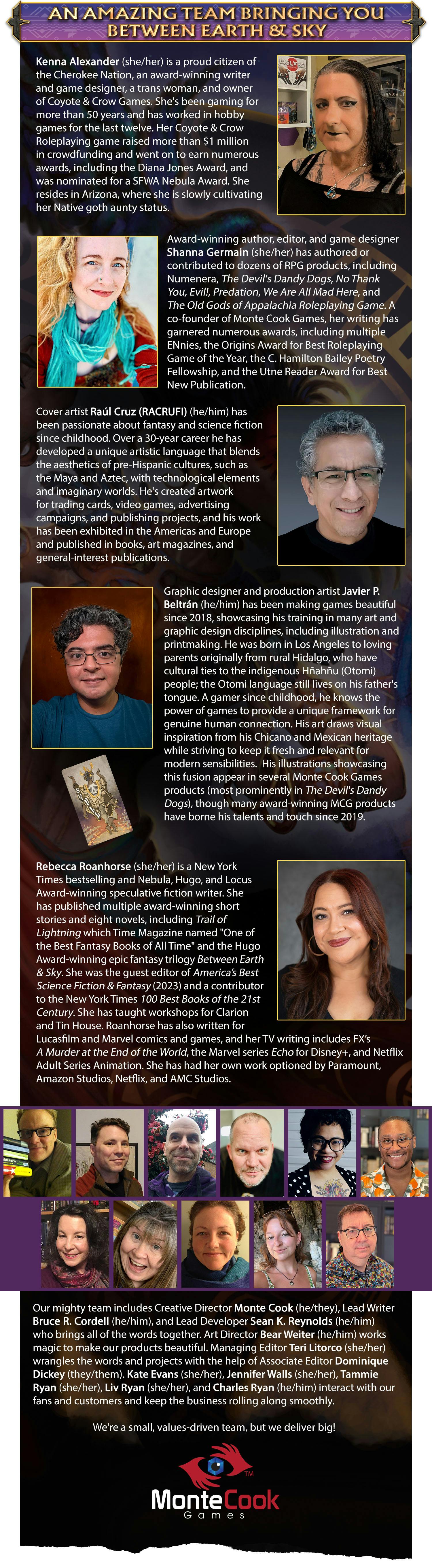 Header: An Amazing Team Bringing You Between Earth & Sky. Body content: Kenna Alexander (she/her) is a proud citizen of the Cherokee Nation, an award-winning writer and game designer, a trans woman, and owner of Coyote & Crow Games. She's been gaming for more than 50 years and has worked in hobby games for the last twelve. Her Coyote & Crow Roleplaying game raised more than $1 million in crowdfunding and went on to earn numerous awards, including the Diana Jones Award, and was nominated for a SFWA Nebula Award. She resides in Arizona, where she is slowly cultivating her Native goth aunty status.  Award-winning author, editor, and game designer Shanna Germain (she/her) has authored or contributed to dozens of RPG products, including Numenera, The Devil's Dandy Dogs, No Thank You, Evil!, Predation, We Are All Mad Here, and The Old Gods of Appalachia Roleplaying Game. A co-founder of Monte Cook Games, her writing has garnered numerous awards, including multiple ENnies, the Origins Award for Best Roleplaying Game of the Year, the C. Hamilton Bailey Poetry Fellowship, and the Utne Reader Award for Best New Publication.  Cover artist Raúl Cruz (RACRUFI) (he/him) has been passionate about fantasy and science fiction since childhood. Over a 30-year career he has developed a unique artistic language that blends the aesthetics of pre-Hispanic cultures, such as the Maya and Aztec, with technological elements and imaginary worlds. He's created artwork for trading cards, video games, advertising campaigns, and publishing projects, and his work has been exhibited in the Americas and Europe and published in books, art magazines, and general-interest publications.  Graphic designer and production artist Javier P. Beltrán (he/him) has been making games beautiful since 2018, showcasing his training in many art and graphic design disciplines, including illustration and printmaking. He was born in Los Angeles to loving parents originally from rural Hidalgo, who have cultural ties to the indigenous Hñahñu (Otomi) people; the Otomi language still lives on his father's tongue. A gamer since childhood, he knows the power of games to provide a unique framework for genuine human connection. His art draws visual inspiration from his Chicano and Mexican heritage while striving to keep it fresh and relevant for modern sensibilities.  His illustrations showcasing this fusion appear in several Monte Cook Games products (most prominently in The Devil's Dandy Dogs), though many award-winning MCG products have borne his talents and touch since 2019. Rebecca Roanhorse (she/her) is a New York Times bestselling and Nebula, Hugo, and Locus Award-winning speculative fiction writer. She has published multiple award-winning short stories and eight novels, including Trail of Lightning which Time Magazine named "One of the Best Fantasy Books of All Time" and the Hugo Award-winning epic fantasy trilogy Between Earth & Sky. She was the guest editor of America’s Best Science Fiction & Fantasy (2023) and a contributor to the New York Times 100 Best Books of the 21st Century. She has taught workshops for Clarion and Tin House. Roanhorse has also written for Lucasfilm and Marvel comics and games, and her TV writing includes FX’s A Murder at the End of the World, the Marvel series Echo for Disney+, and Netflix Adult Series Animation. She has had her own work optioned by Paramount, Amazon Studios, Netflix, and AMC Studios.Our mighty team includes Creative Director Monte Cook (he/they), Lead Writer Bruce R. Cordell (he/him), and Lead Developer Sean K. Reynolds (he/him) who brings all of the words together. Art Director Bear Weiter (he/him) who make our products beautiful. Managing Editor Teri Litorco (she/her) wrangles the words and projects with the help of Associate Editor Dominique Dickey (they/them). Kate Evans (she/her), Jennifer Walls (she/her), Tammie Ryan (she/her), Olivia Ryan (she/her), and Charles Ryan (he/him) interact with our fans and customers and keep the business rolling along smoothly.