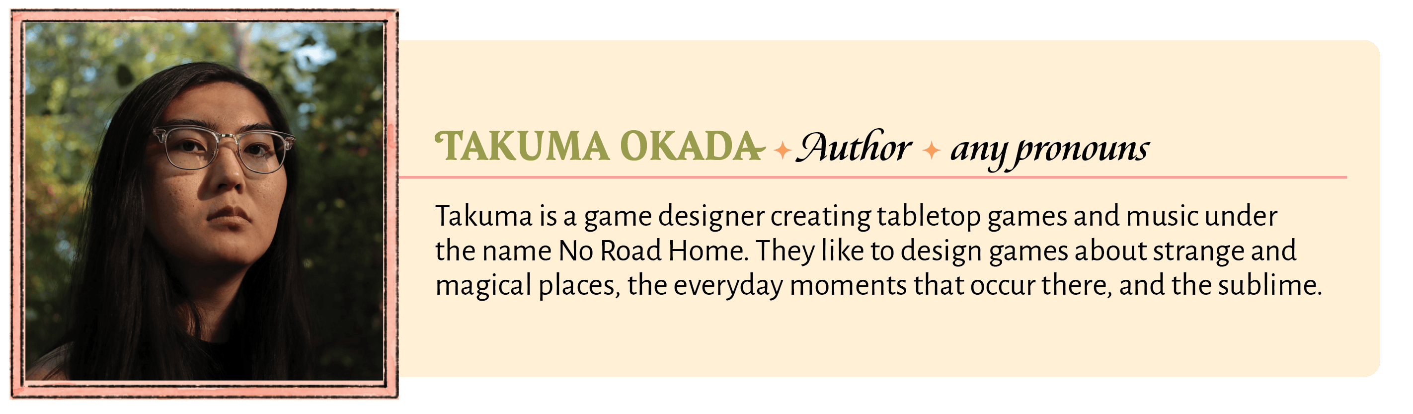 Takuma is a game designer creating tabletop games and music under the name No Road Home. They like to design games about strange and magical places, the everyday moments that occur there, and the sublime.