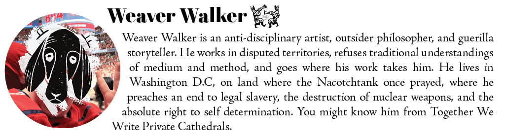 Weaver Walker is an anti-disciplinary artist, outsider philosopher, and guerilla storyteller. He works in disputed territories, refuses traditional understandings of medium and method, and goes where his work takes him. He lives in Washington D.C, on land where the Nacotchtank once prayed, where he preaches an end to legal slavery, the destruction of nuclear weapons, and the absolute right to self determination. You might know him from Together We Write Private Cathedrals. 