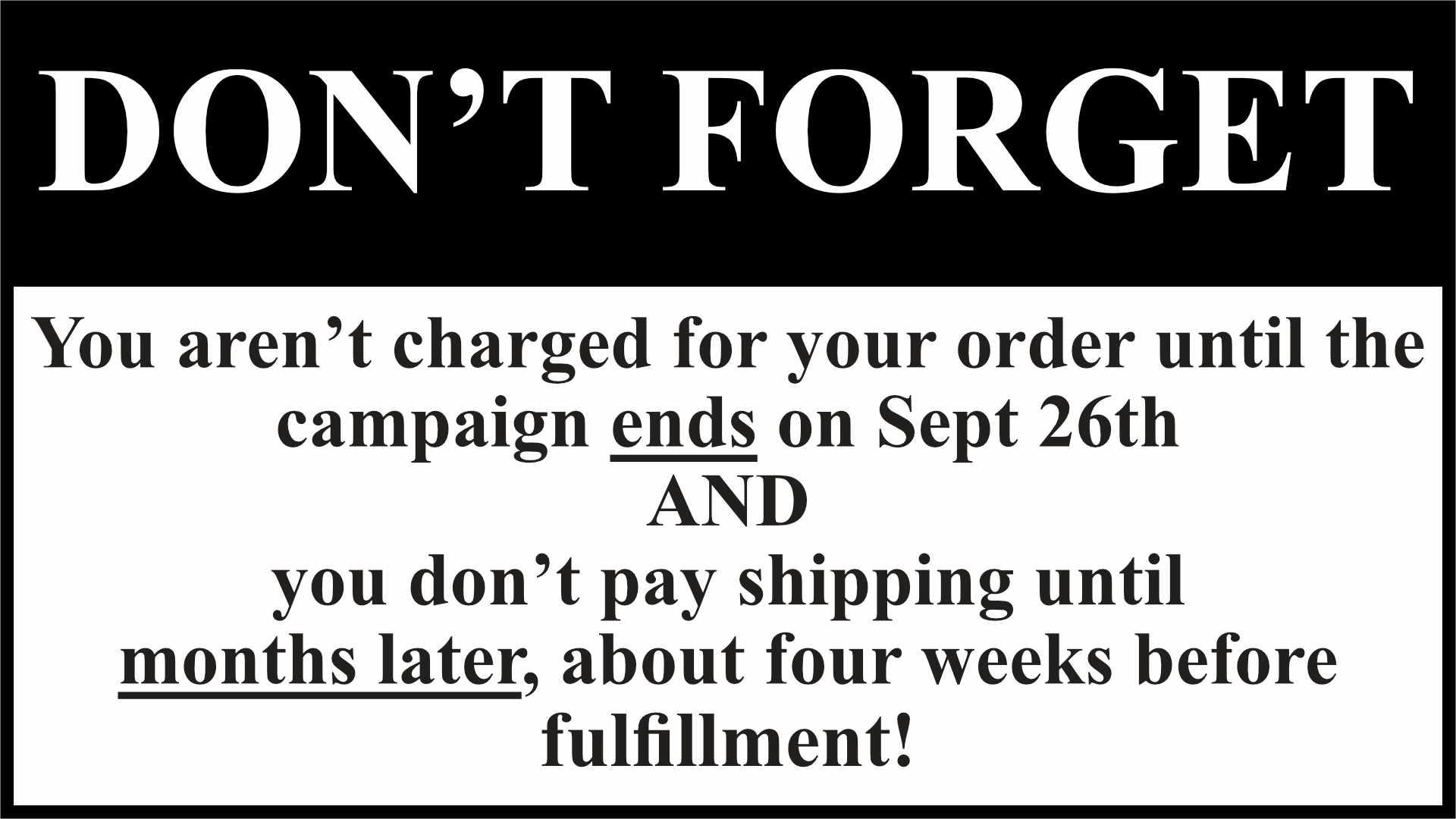  Don't forget you aren't charged for your order until the campaign ends on Sept 26th, and you don't pay shipping until months later, about four weeks before fulfillment! 