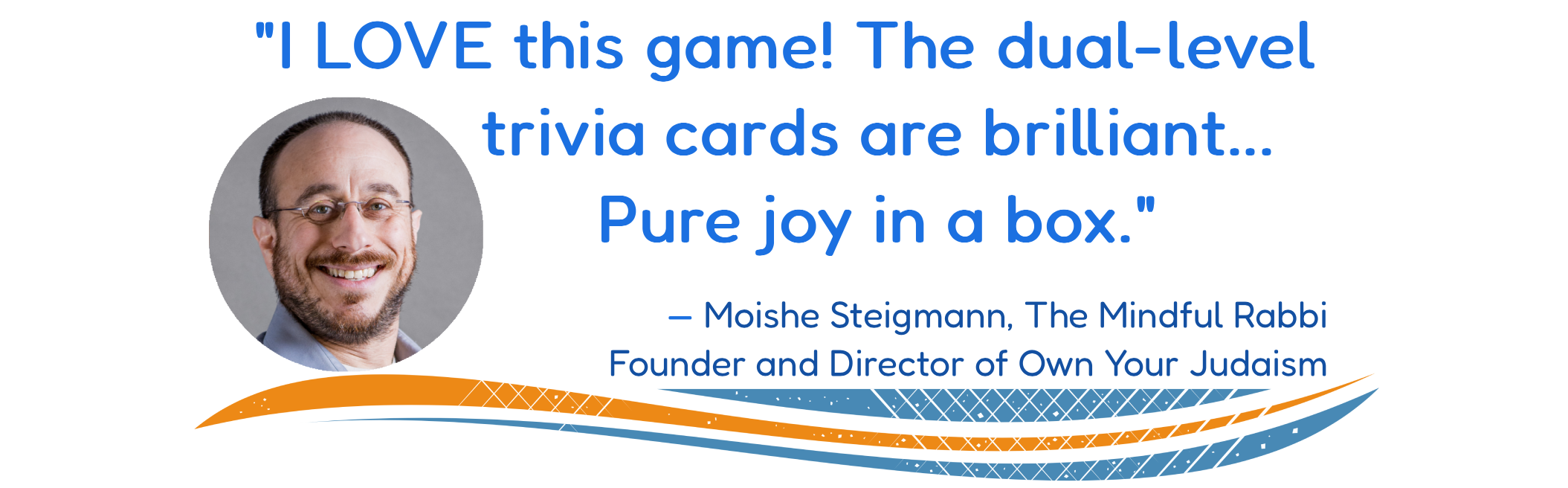 "I LOVE this game! The dual-level trivia cards are brilliant... Pure joy in a box." —Moishe Steigmann, The Mindful Rabbi, Founder and Director of Own Your Judaism