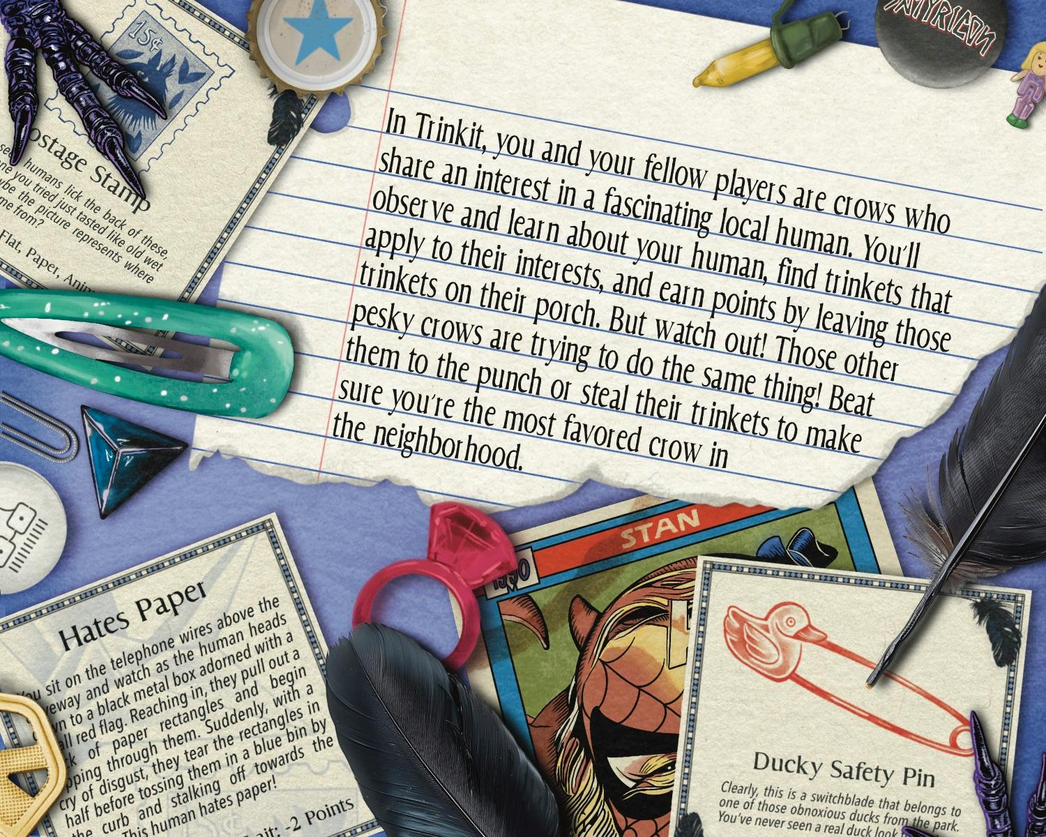  A blue paper background with a scattering of trinkets like band pins, a sparkly light teal hair clip, a yellow holiday lightbulb, a vintage comic card, a house key, 4-sided die, and a bottle cap with a blue star.  Two crow's feet poke in from the top and bottom and several crow feathers lie around also. Text on a torn piece of notebook paper reads, 'In Trinkit, you and your fellow players are crows who share an interest in a fascinating local human. You’ll observe and learn about your human, find trinkets that apply to their interests, and earn points by leaving those trinkets on their porch. But watch out! Those other pesky crows are trying to do the same thing! Beat them to the punch or steal their trinkets to make sure you’re the most favored crow in the neighborhood.' 