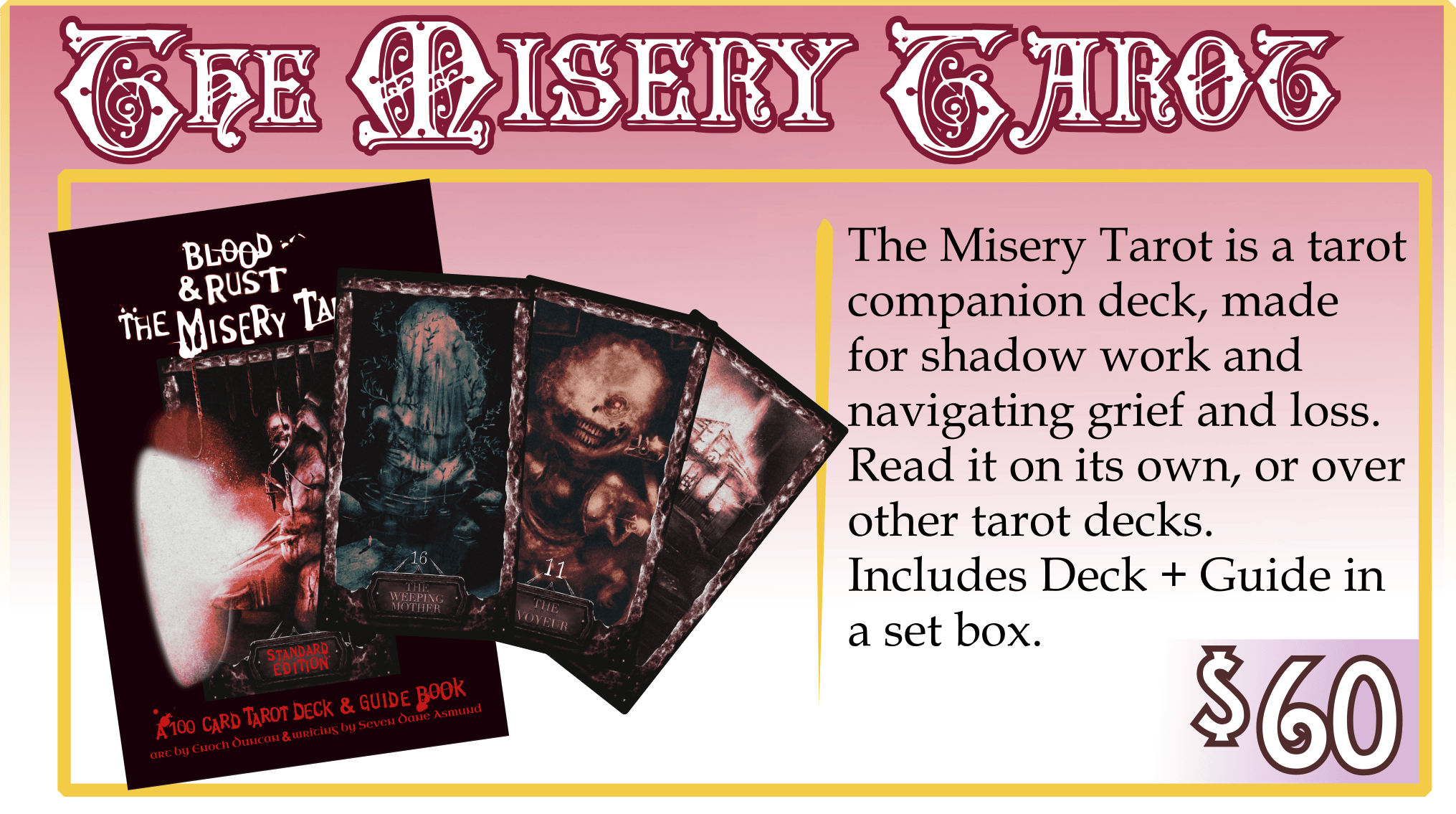 Addon: The Misery Tarot. $60. The Misery Tarot is a tarot companion deck, made for shadow work and navigating grief and loss. Read it on its own, or over other tarot decks. Includes Deck + Guide in a set box.