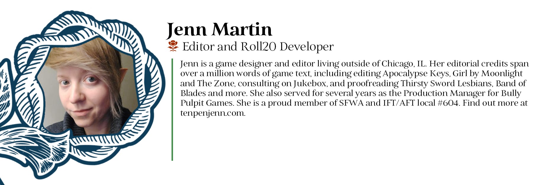 Jenn Martin - Editor and Roll20 Developer - Jenn is a game designer and editor living outside of Chicago, IL. Her editorial credits span over a million words of game text, including editing Apocalypse Keys, Girl by Moonlight and The Zone, consulting on Jukebox, and proofreading Thirsty Sword Lesbians, Band of Blades and more. She also served for several years as the Production Manager for Bully Pulpit Games. She is a proud member of SFWA and IFT/AFT local #604. Find out more at tenpenjenn.com.